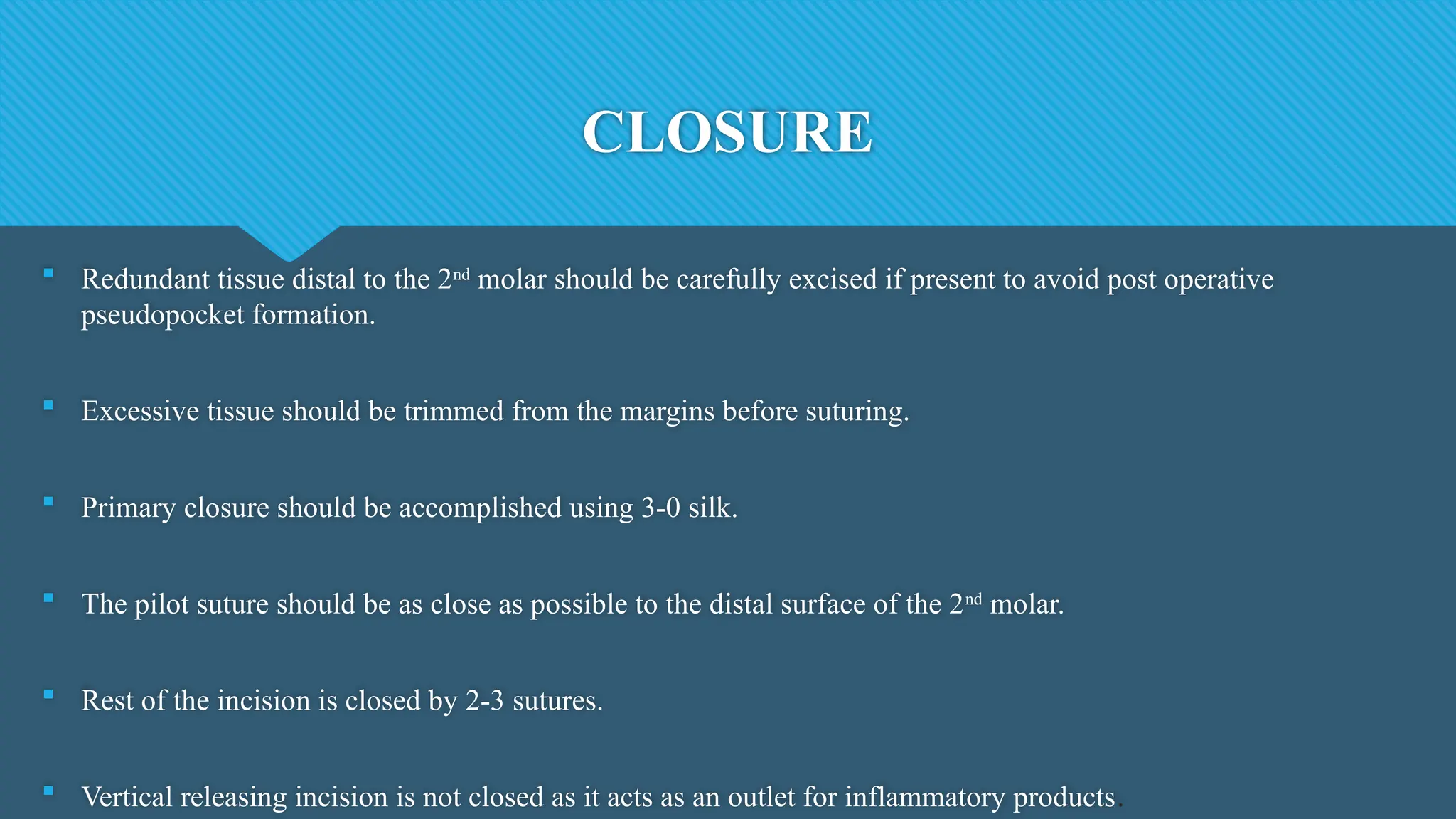 CLOSURE
 Redundant tissue distal to the 2nd
molar should be carefully excised if present to avoid post operative
pseudopocket formation.
 Excessive tissue should be trimmed from the margins before suturing.
 Primary closure should be accomplished using 3-0 silk.
 The pilot suture should be as close as possible to the distal surface of the 2nd
molar.
 Rest of the incision is closed by 2-3 sutures.
 Vertical releasing incision is not closed as it acts as an outlet for inflammatory products.
 
