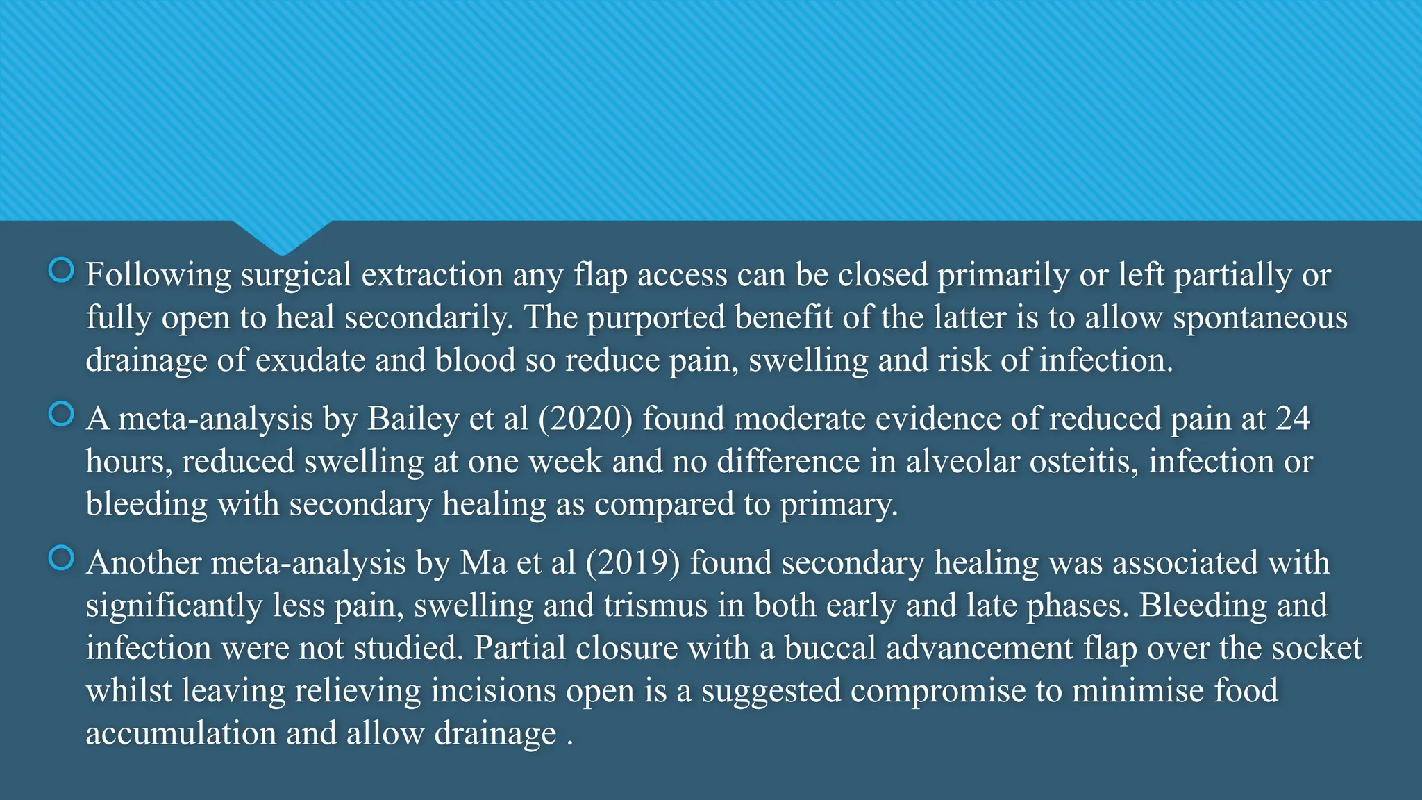  Following surgical extraction any flap access can be closed primarily or left partially or
fully open to heal secondarily. The purported benefit of the latter is to allow spontaneous
drainage of exudate and blood so reduce pain, swelling and risk of infection.
 A meta-analysis by Bailey et al (2020) found moderate evidence of reduced pain at 24
hours, reduced swelling at one week and no difference in alveolar osteitis, infection or
bleeding with secondary healing as compared to primary.
 Another meta-analysis by Ma et al (2019) found secondary healing was associated with
significantly less pain, swelling and trismus in both early and late phases. Bleeding and
infection were not studied. Partial closure with a buccal advancement flap over the socket
whilst leaving relieving incisions open is a suggested compromise to minimise food
accumulation and allow drainage .
 