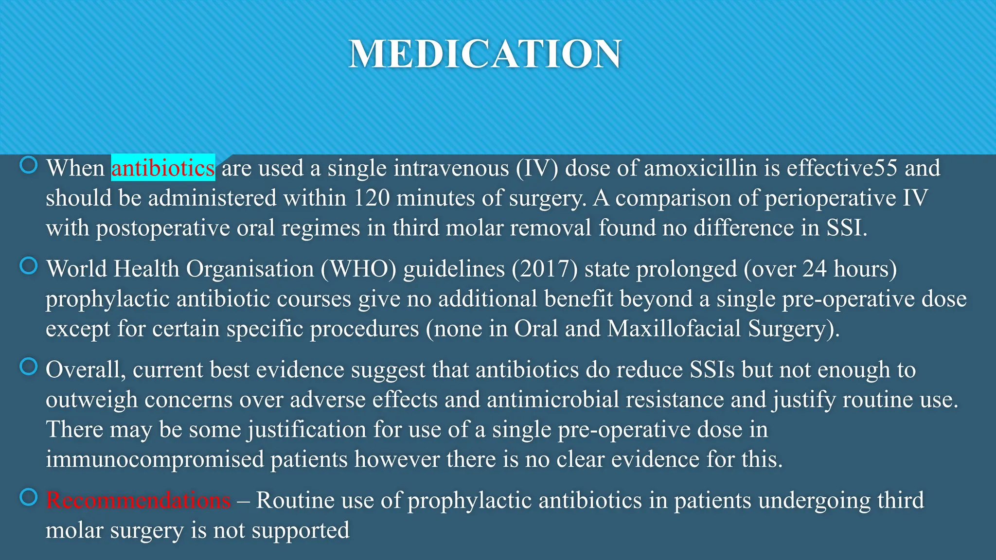 MEDICATION
 When antibiotics are used a single intravenous (IV) dose of amoxicillin is effective55 and
should be administered within 120 minutes of surgery. A comparison of perioperative IV
with postoperative oral regimes in third molar removal found no difference in SSI.
 World Health Organisation (WHO) guidelines (2017) state prolonged (over 24 hours)
prophylactic antibiotic courses give no additional benefit beyond a single pre-operative dose
except for certain specific procedures (none in Oral and Maxillofacial Surgery).
 Overall, current best evidence suggest that antibiotics do reduce SSIs but not enough to
outweigh concerns over adverse effects and antimicrobial resistance and justify routine use.
There may be some justification for use of a single pre-operative dose in
immunocompromised patients however there is no clear evidence for this.
 Recommendations – Routine use of prophylactic antibiotics in patients undergoing third
molar surgery is not supported
 