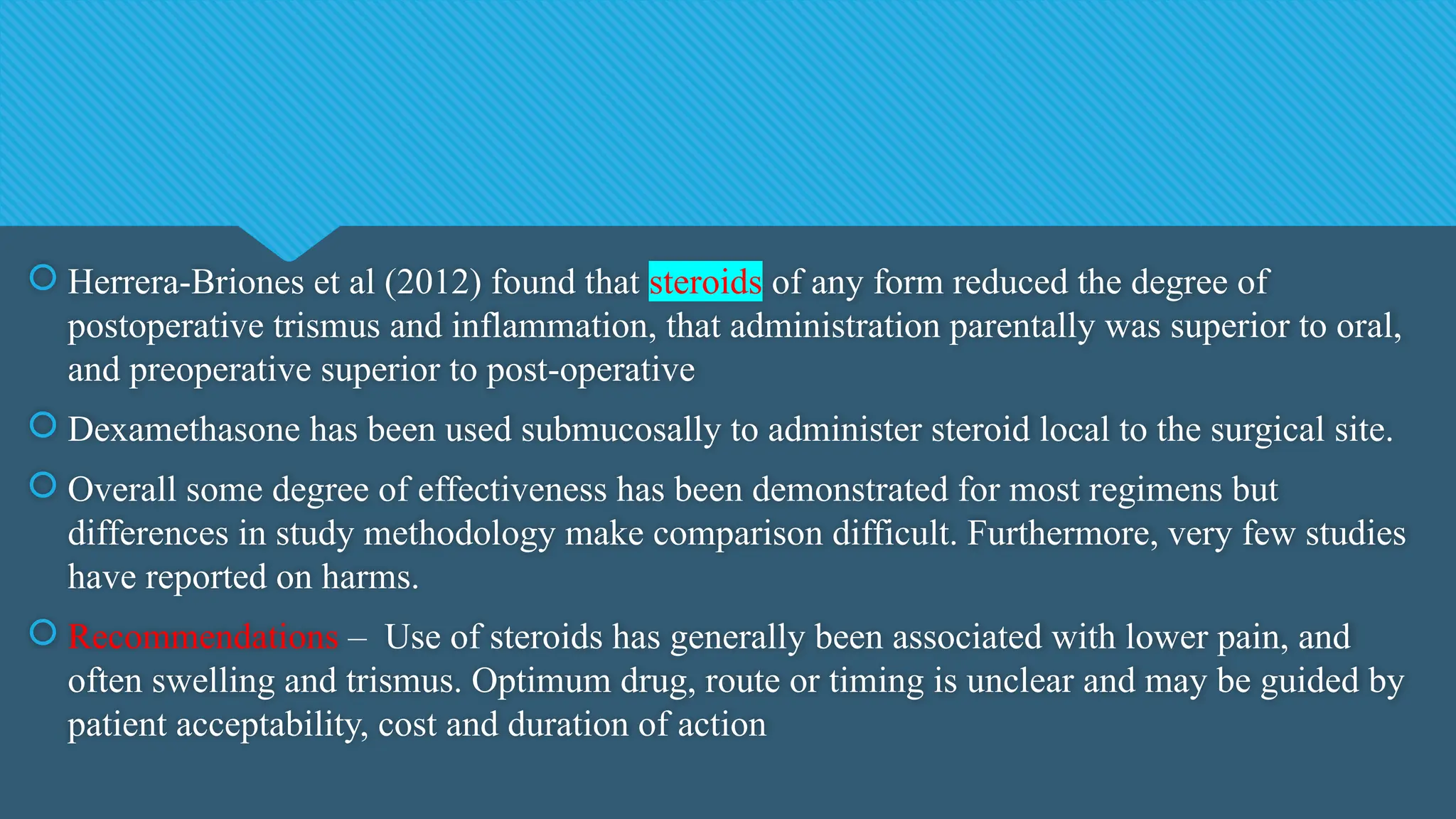  Herrera-Briones et al (2012) found that steroids of any form reduced the degree of
postoperative trismus and inflammation, that administration parentally was superior to oral,
and preoperative superior to post-operative
 Dexamethasone has been used submucosally to administer steroid local to the surgical site.
 Overall some degree of effectiveness has been demonstrated for most regimens but
differences in study methodology make comparison difficult. Furthermore, very few studies
have reported on harms.
 Recommendations – Use of steroids has generally been associated with lower pain, and
often swelling and trismus. Optimum drug, route or timing is unclear and may be guided by
patient acceptability, cost and duration of action
 