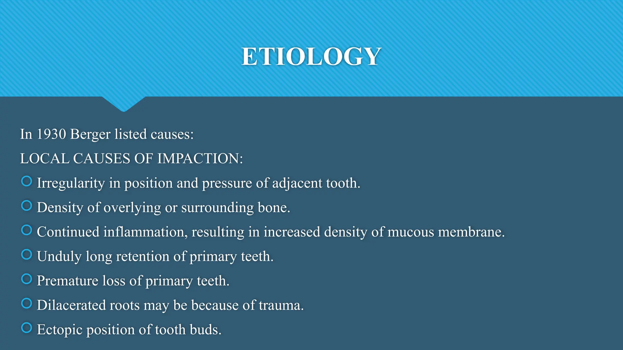 ETIOLOGY
In 1930 Berger listed causes:
LOCAL CAUSES OF IMPACTION:
 Irregularity in position and pressure of adjacent tooth.
 Density of overlying or surrounding bone.
 Continued inflammation, resulting in increased density of mucous membrane.
 Unduly long retention of primary teeth.
 Premature loss of primary teeth.
 Dilacerated roots may be because of trauma.
 Ectopic position of tooth buds.
 