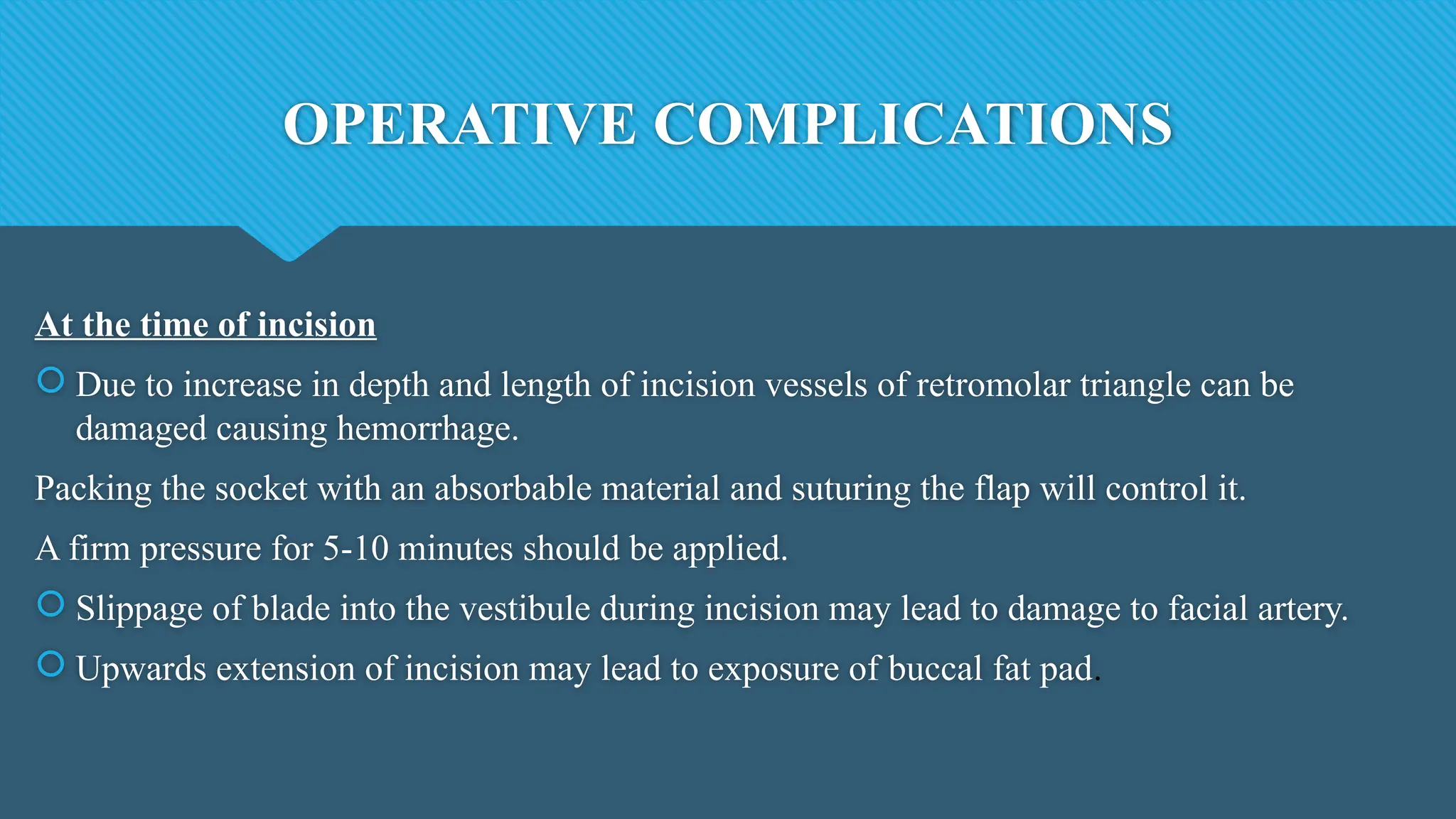 OPERATIVE COMPLICATIONS
At the time of incision
 Due to increase in depth and length of incision vessels of retromolar triangle can be
damaged causing hemorrhage.
Packing the socket with an absorbable material and suturing the flap will control it.
A firm pressure for 5-10 minutes should be applied.
 Slippage of blade into the vestibule during incision may lead to damage to facial artery.
 Upwards extension of incision may lead to exposure of buccal fat pad.
 