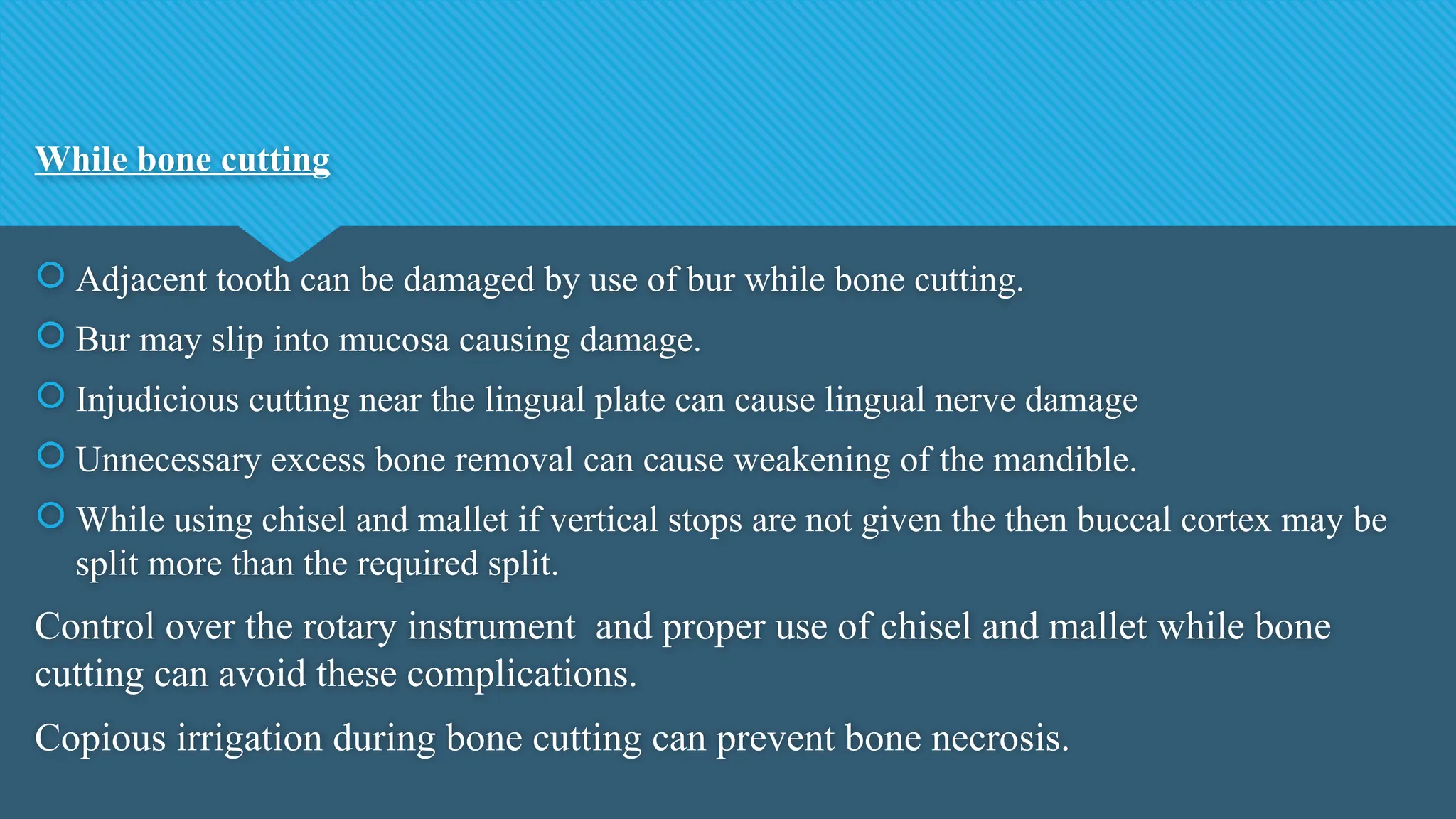 While bone cutting
 Adjacent tooth can be damaged by use of bur while bone cutting.
 Bur may slip into mucosa causing damage.
 Injudicious cutting near the lingual plate can cause lingual nerve damage
 Unnecessary excess bone removal can cause weakening of the mandible.
 While using chisel and mallet if vertical stops are not given the then buccal cortex may be
split more than the required split.
Control over the rotary instrument and proper use of chisel and mallet while bone
cutting can avoid these complications.
Copious irrigation during bone cutting can prevent bone necrosis.
 