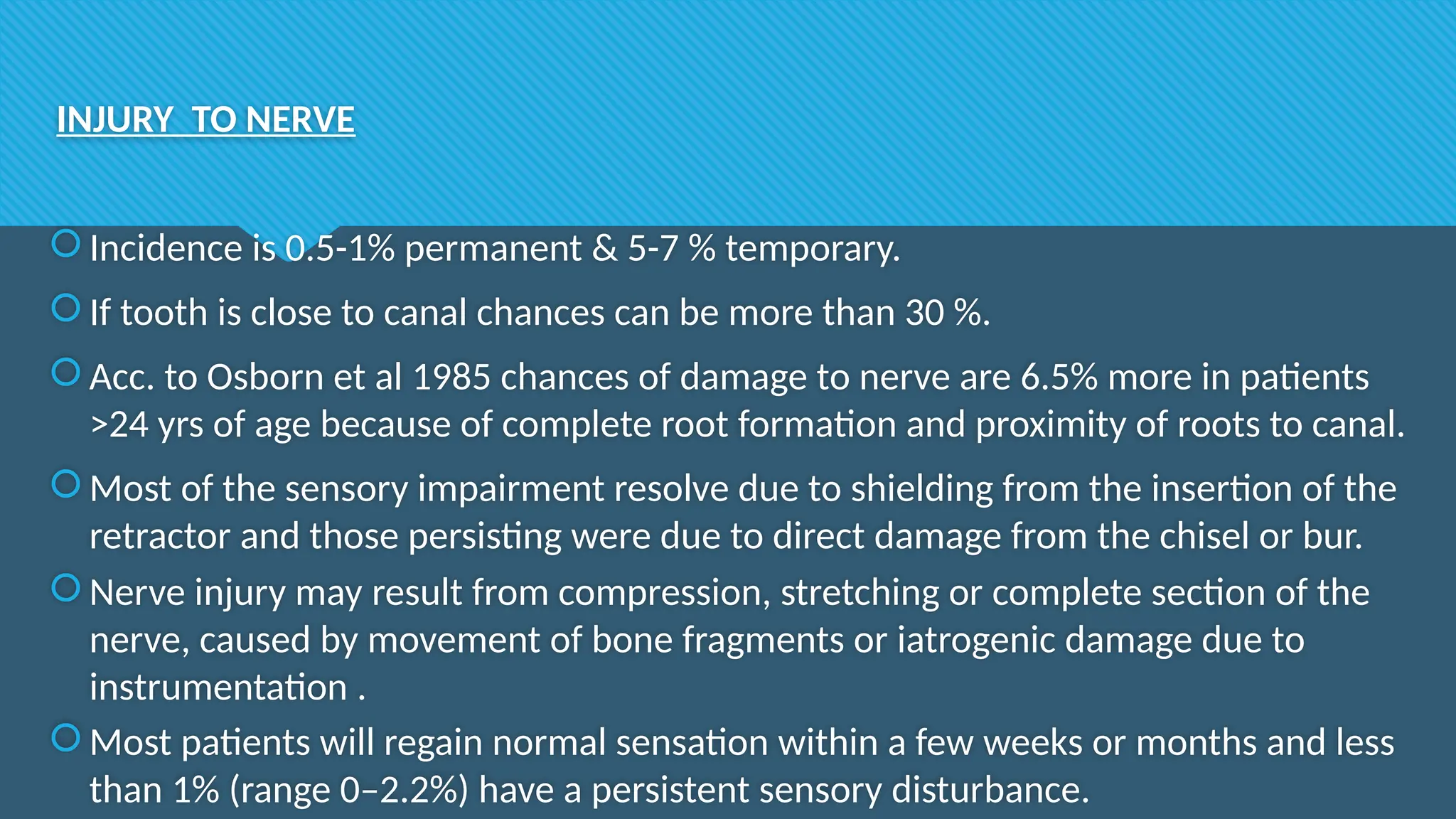 INJURY TO NERVE
Incidence is 0.5-1% permanent & 5-7 % temporary.
If tooth is close to canal chances can be more than 30 %.
Acc. to Osborn et al 1985 chances of damage to nerve are 6.5% more in patients
>24 yrs of age because of complete root formation and proximity of roots to canal.
Most of the sensory impairment resolve due to shielding from the insertion of the
retractor and those persisting were due to direct damage from the chisel or bur.
Nerve injury may result from compression, stretching or complete section of the
nerve, caused by movement of bone fragments or iatrogenic damage due to
instrumentation .
Most patients will regain normal sensation within a few weeks or months and less
than 1% (range 0–2.2%) have a persistent sensory disturbance.
 