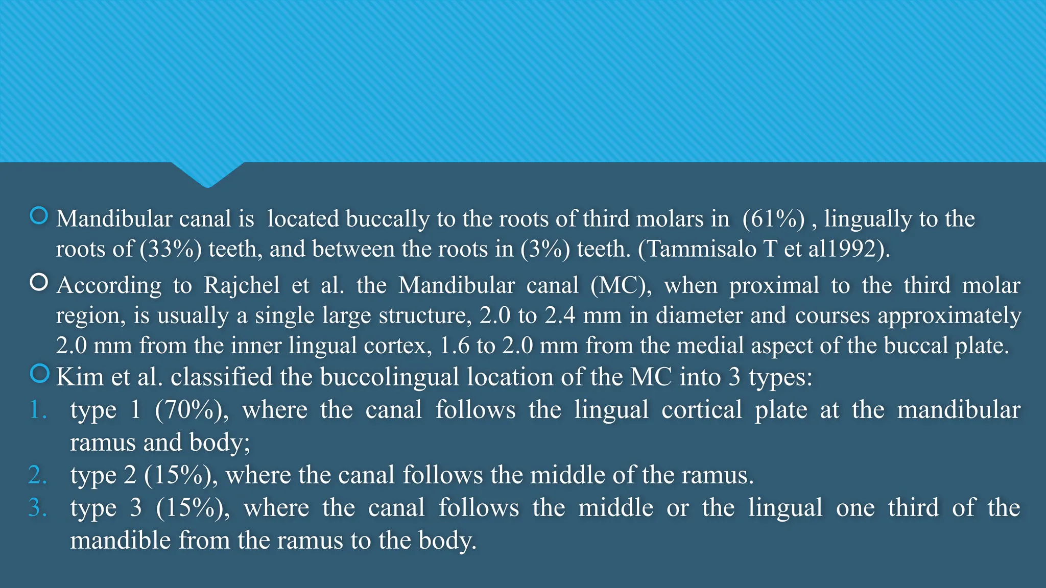  Mandibular canal is located buccally to the roots of third molars in (61%) , lingually to the
roots of (33%) teeth, and between the roots in (3%) teeth. (Tammisalo T et al1992).
 According to Rajchel et al. the Mandibular canal (MC), when proximal to the third molar
region, is usually a single large structure, 2.0 to 2.4 mm in diameter and courses approximately
2.0 mm from the inner lingual cortex, 1.6 to 2.0 mm from the medial aspect of the buccal plate.
 Kim et al. classified the buccolingual location of the MC into 3 types:
1. type 1 (70%), where the canal follows the lingual cortical plate at the mandibular
ramus and body;
2. type 2 (15%), where the canal follows the middle of the ramus.
3. type 3 (15%), where the canal follows the middle or the lingual one third of the
mandible from the ramus to the body.
 