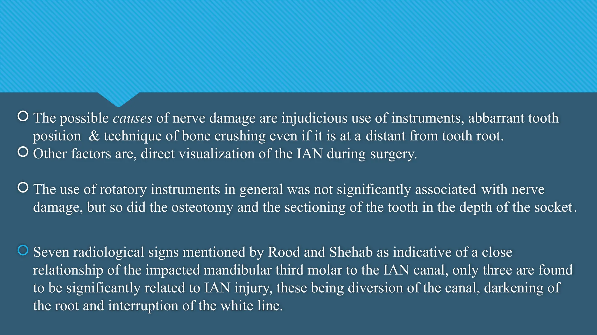  The possible causes of nerve damage are injudicious use of instruments, abbarrant tooth
position & technique of bone crushing even if it is at a distant from tooth root.
 Other factors are, direct visualization of the IAN during surgery.
 The use of rotatory instruments in general was not significantly associated with nerve
damage, but so did the osteotomy and the sectioning of the tooth in the depth of the socket.
 Seven radiological signs mentioned by Rood and Shehab as indicative of a close
relationship of the impacted mandibular third molar to the IAN canal, only three are found
to be significantly related to IAN injury, these being diversion of the canal, darkening of
the root and interruption of the white line.
 