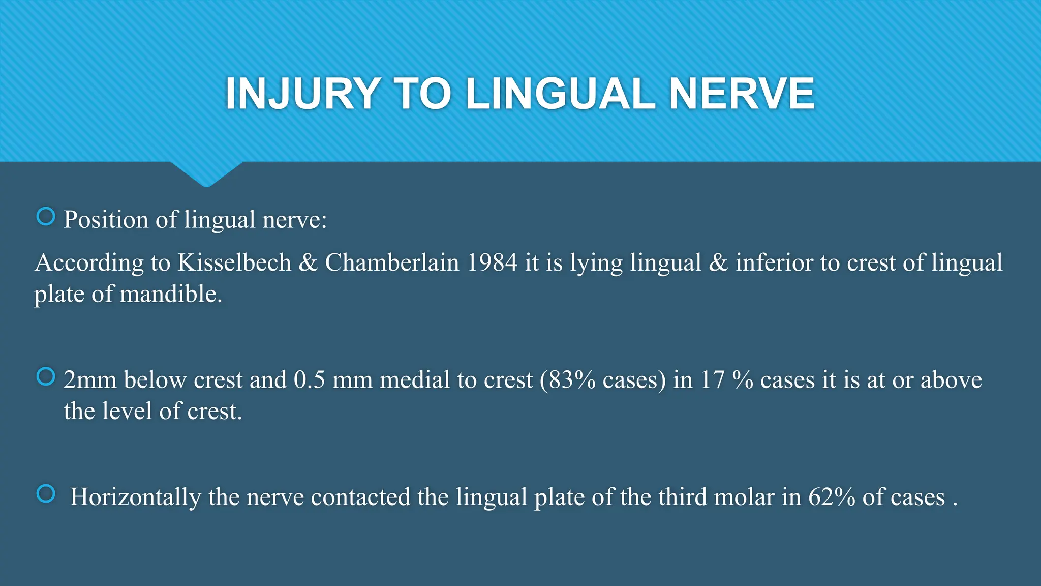 INJURY TO LINGUAL NERVE
 Position of lingual nerve:
According to Kisselbech & Chamberlain 1984 it is lying lingual & inferior to crest of lingual
plate of mandible.
 2mm below crest and 0.5 mm medial to crest (83% cases) in 17 % cases it is at or above
the level of crest.
 Horizontally the nerve contacted the lingual plate of the third molar in 62% of cases .
 
