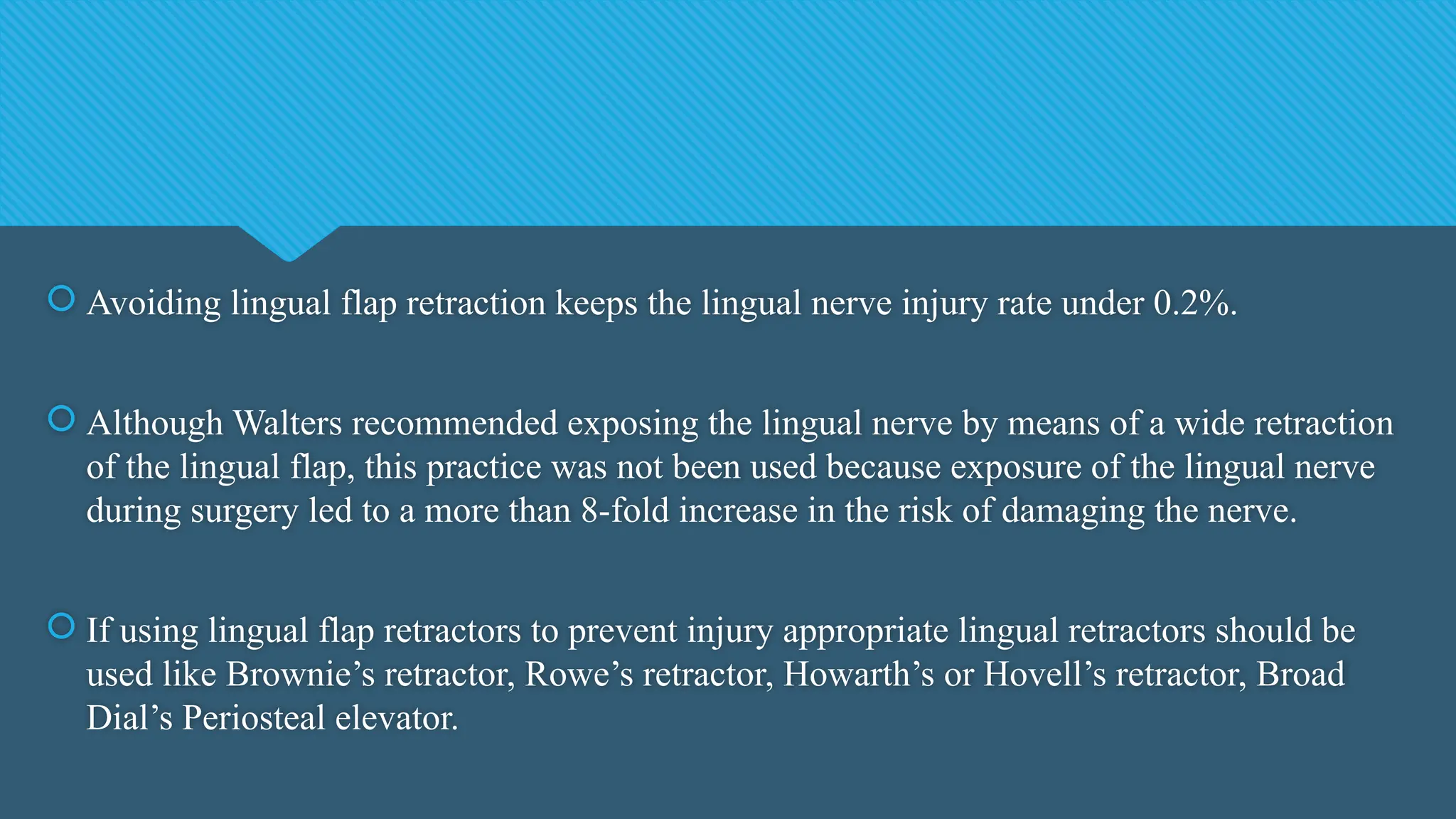  Avoiding lingual flap retraction keeps the lingual nerve injury rate under 0.2%.
 Although Walters recommended exposing the lingual nerve by means of a wide retraction
of the lingual flap, this practice was not been used because exposure of the lingual nerve
during surgery led to a more than 8-fold increase in the risk of damaging the nerve.
 If using lingual flap retractors to prevent injury appropriate lingual retractors should be
used like Brownie’s retractor, Rowe’s retractor, Howarth’s or Hovell’s retractor, Broad
Dial’s Periosteal elevator.
 