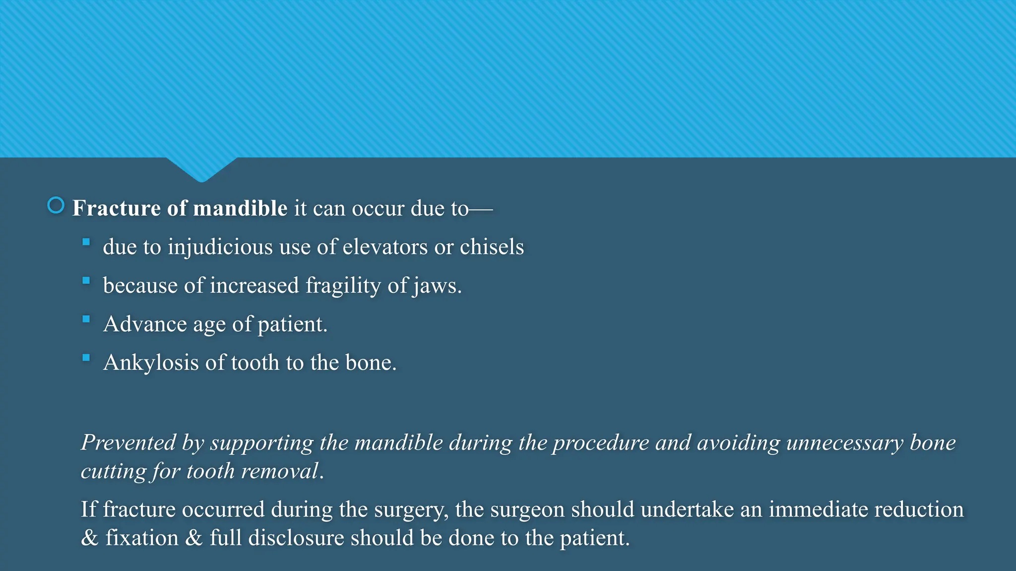  Fracture of mandible it can occur due to—
 due to injudicious use of elevators or chisels
 because of increased fragility of jaws.
 Advance age of patient.
 Ankylosis of tooth to the bone.
Prevented by supporting the mandible during the procedure and avoiding unnecessary bone
cutting for tooth removal.
If fracture occurred during the surgery, the surgeon should undertake an immediate reduction
& fixation & full disclosure should be done to the patient.
 