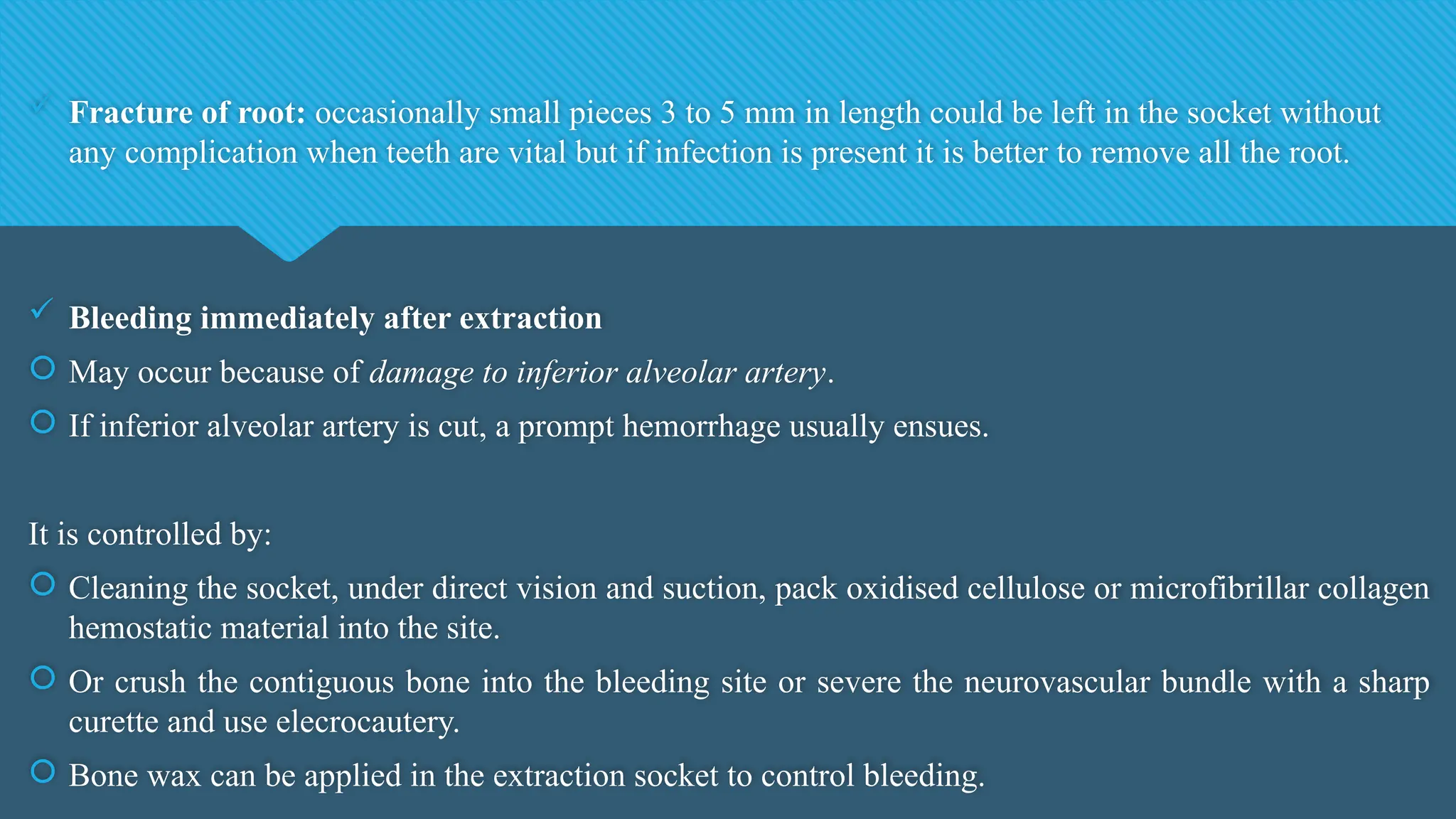  Fracture of root: occasionally small pieces 3 to 5 mm in length could be left in the socket without
any complication when teeth are vital but if infection is present it is better to remove all the root.
 Bleeding immediately after extraction
 May occur because of damage to inferior alveolar artery.
 If inferior alveolar artery is cut, a prompt hemorrhage usually ensues.
It is controlled by:
 Cleaning the socket, under direct vision and suction, pack oxidised cellulose or microfibrillar collagen
hemostatic material into the site.
 Or crush the contiguous bone into the bleeding site or severe the neurovascular bundle with a sharp
curette and use elecrocautery.
 Bone wax can be applied in the extraction socket to control bleeding.
 