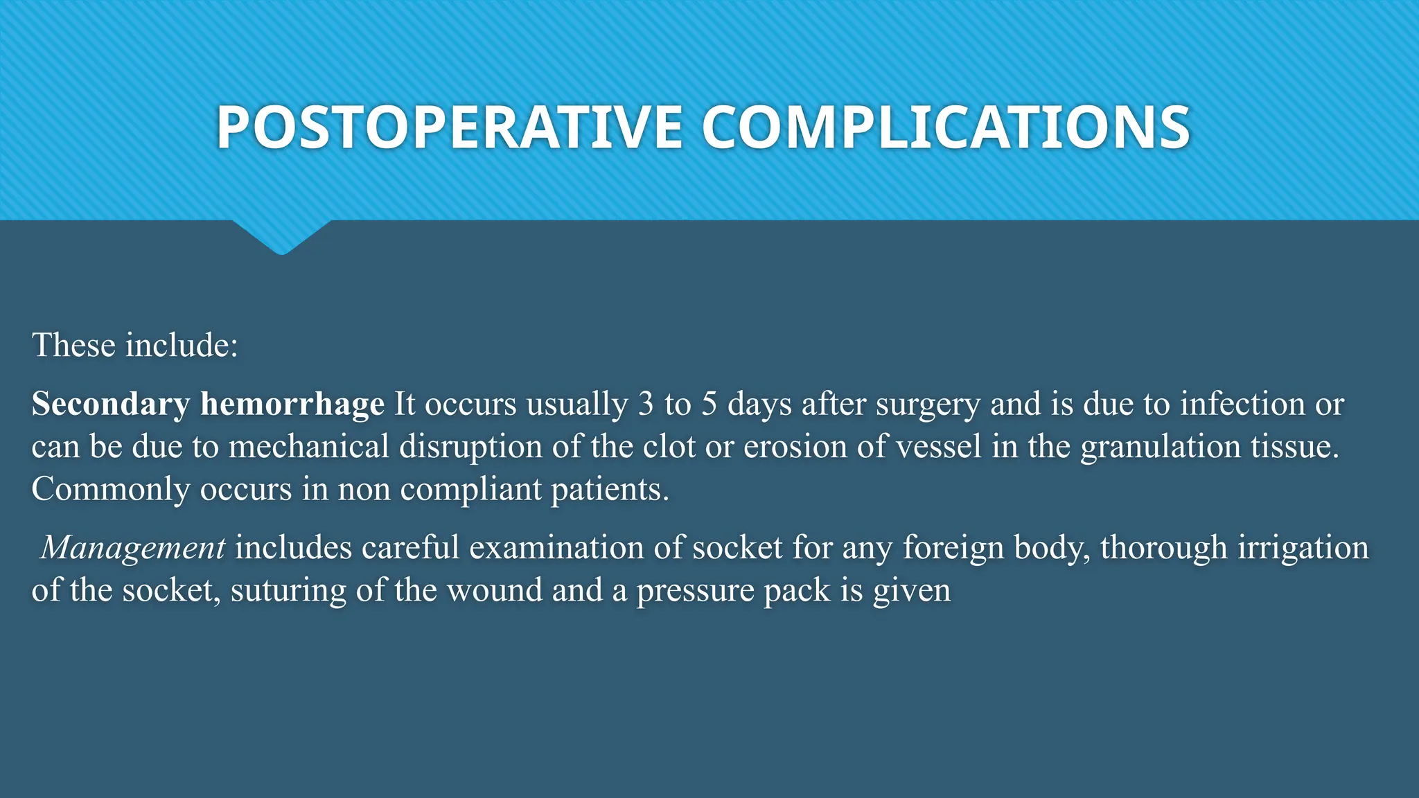 POSTOPERATIVE COMPLICATIONS
These include:
Secondary hemorrhage It occurs usually 3 to 5 days after surgery and is due to infection or
can be due to mechanical disruption of the clot or erosion of vessel in the granulation tissue.
Commonly occurs in non compliant patients.
Management includes careful examination of socket for any foreign body, thorough irrigation
of the socket, suturing of the wound and a pressure pack is given
 