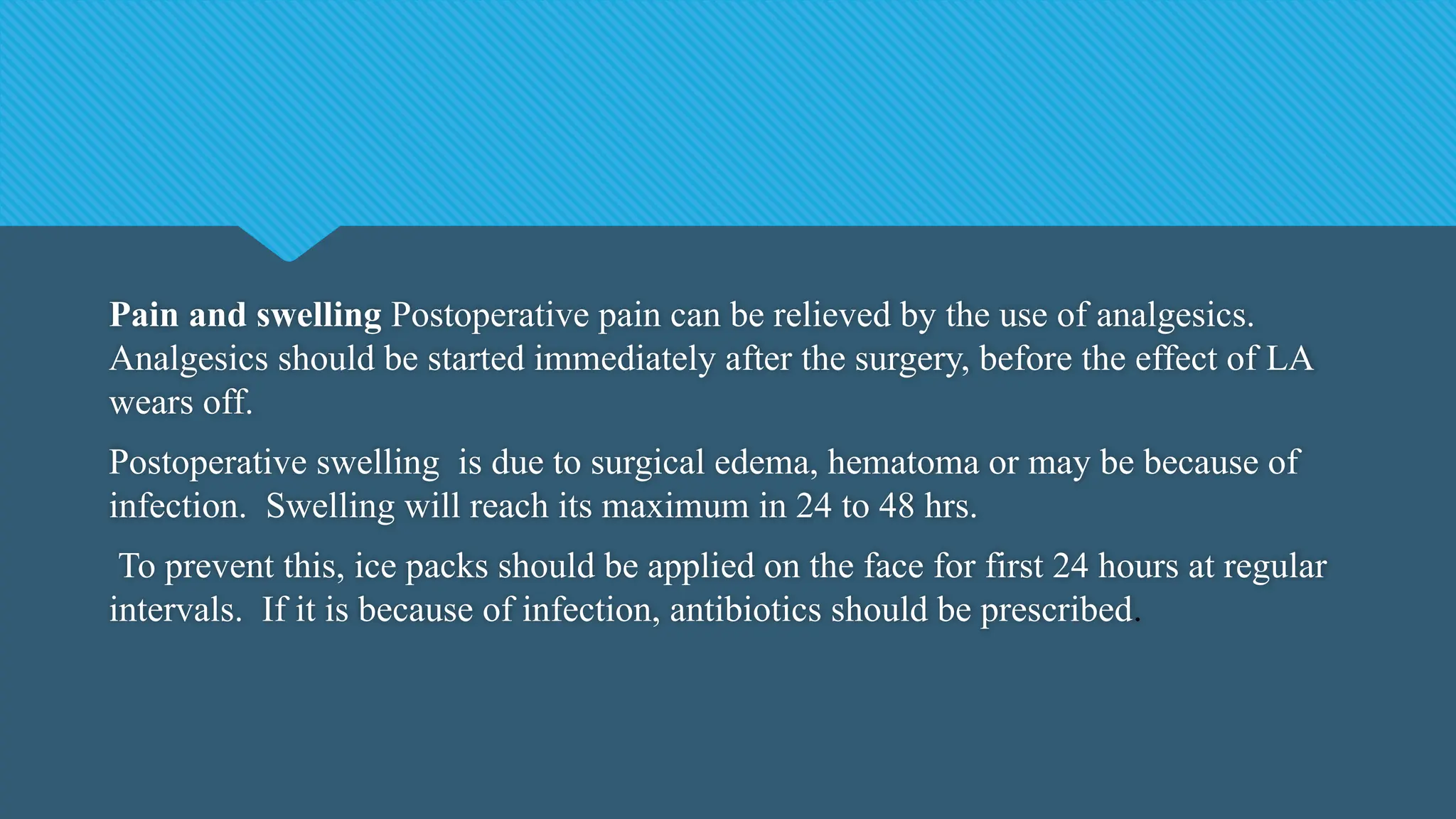 Pain and swelling Postoperative pain can be relieved by the use of analgesics.
Analgesics should be started immediately after the surgery, before the effect of LA
wears off.
Postoperative swelling is due to surgical edema, hematoma or may be because of
infection. Swelling will reach its maximum in 24 to 48 hrs.
To prevent this, ice packs should be applied on the face for first 24 hours at regular
intervals. If it is because of infection, antibiotics should be prescribed.
 