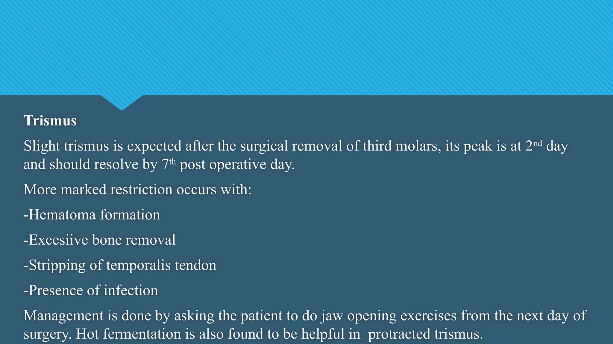 Trismus
Slight trismus is expected after the surgical removal of third molars, its peak is at 2nd
day
and should resolve by 7th
post operative day.
More marked restriction occurs with:
-Hematoma formation
-Excesiive bone removal
-Stripping of temporalis tendon
-Presence of infection
Management is done by asking the patient to do jaw opening exercises from the next day of
surgery. Hot fermentation is also found to be helpful in protracted trismus.
 
