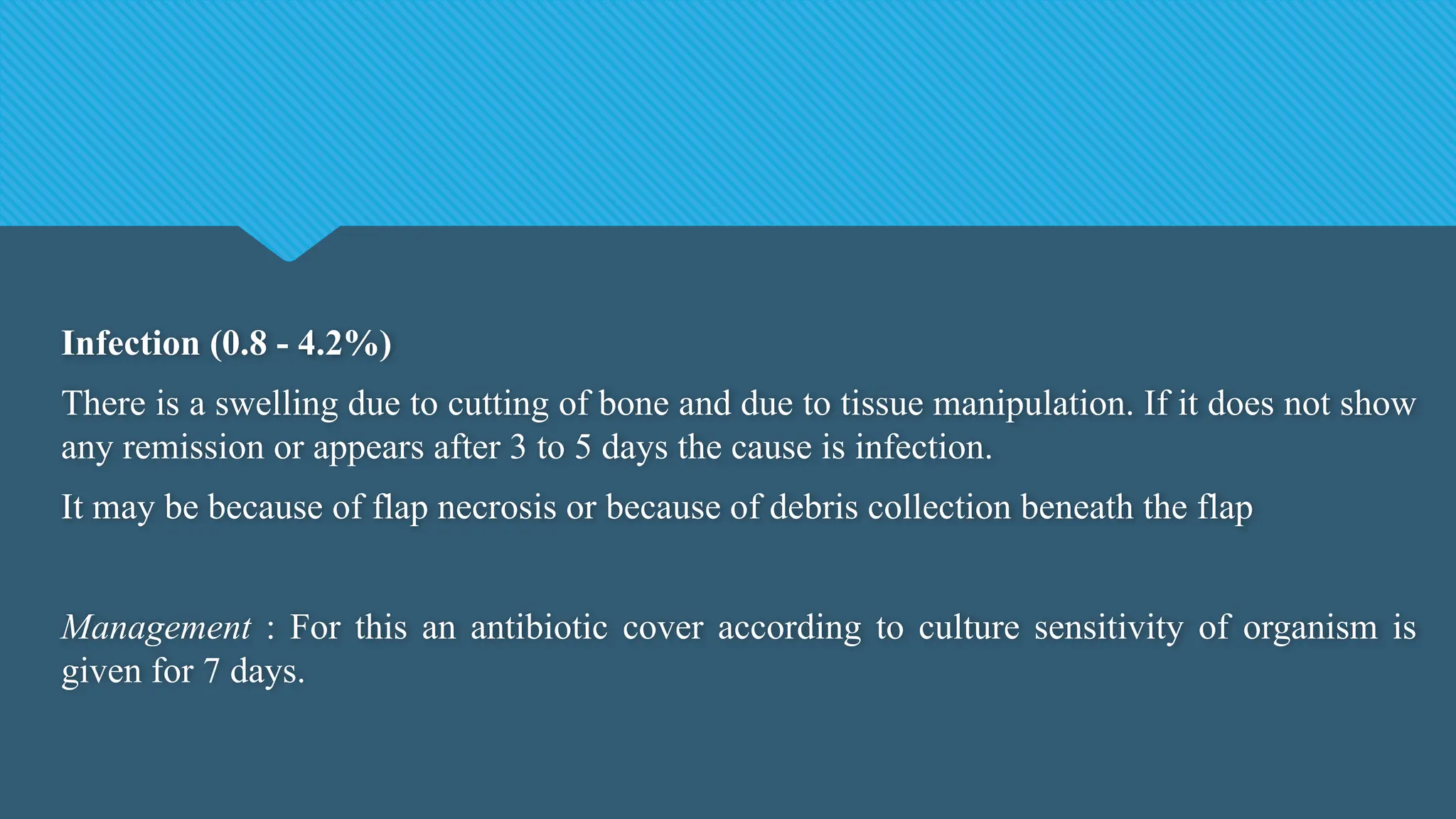 Infection (0.8 - 4.2%)
There is a swelling due to cutting of bone and due to tissue manipulation. If it does not show
any remission or appears after 3 to 5 days the cause is infection.
It may be because of flap necrosis or because of debris collection beneath the flap
Management : For this an antibiotic cover according to culture sensitivity of organism is
given for 7 days.
 