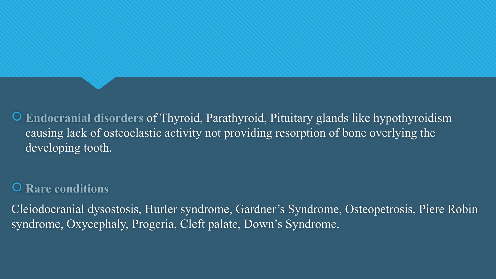  Endocranial disorders of Thyroid, Parathyroid, Pituitary glands like hypothyroidism
causing lack of osteoclastic activity not providing resorption of bone overlying the
developing tooth.
 Rare conditions
Cleiodocranial dysostosis, Hurler syndrome, Gardner’s Syndrome, Osteopetrosis, Piere Robin
syndrome, Oxycephaly, Progeria, Cleft palate, Down’s Syndrome.
 