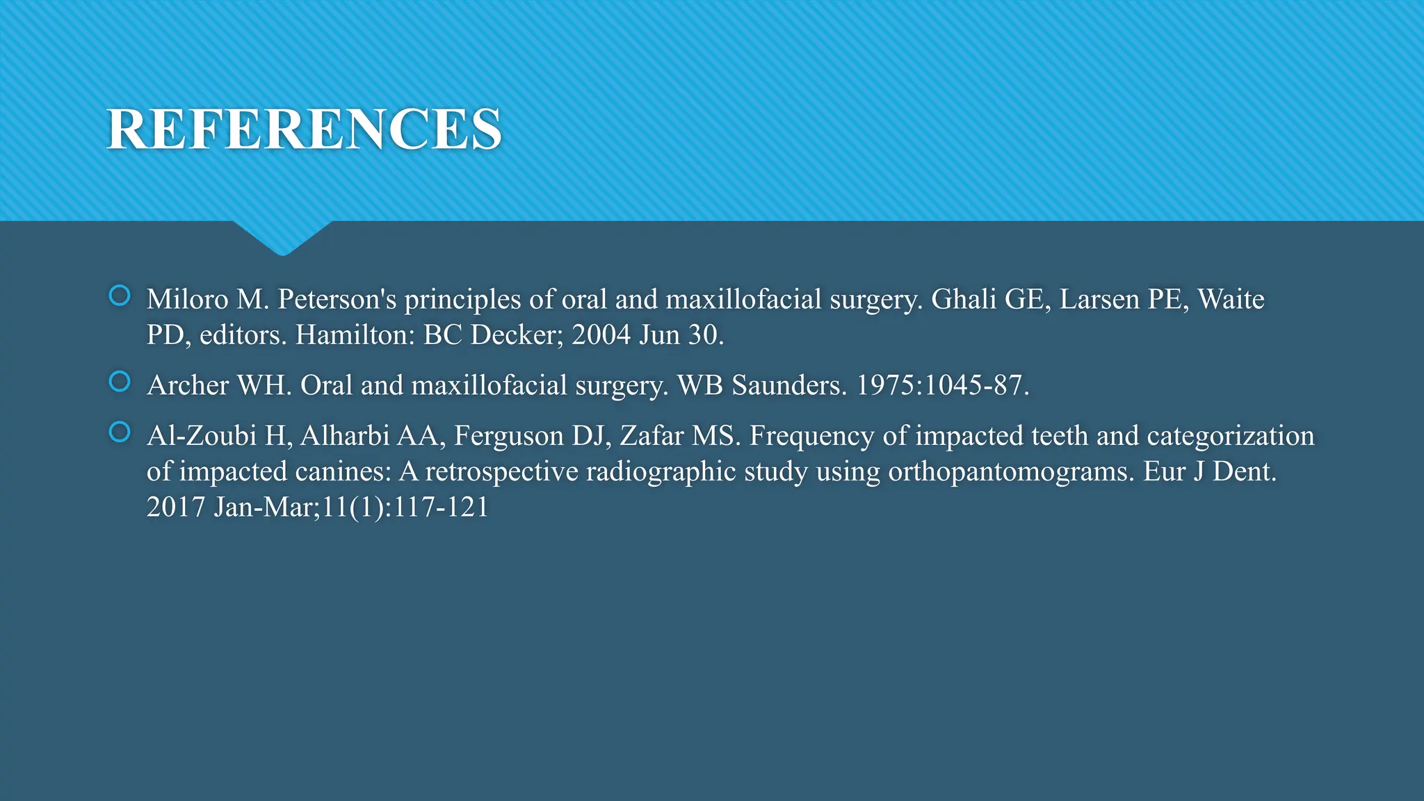 REFERENCES
 Miloro M. Peterson's principles of oral and maxillofacial surgery. Ghali GE, Larsen PE, Waite
PD, editors. Hamilton: BC Decker; 2004 Jun 30.
 Archer WH. Oral and maxillofacial surgery. WB Saunders. 1975:1045-87.
 Al-Zoubi H, Alharbi AA, Ferguson DJ, Zafar MS. Frequency of impacted teeth and categorization
of impacted canines: A retrospective radiographic study using orthopantomograms. Eur J Dent.
2017 Jan-Mar;11(1):117-121
 