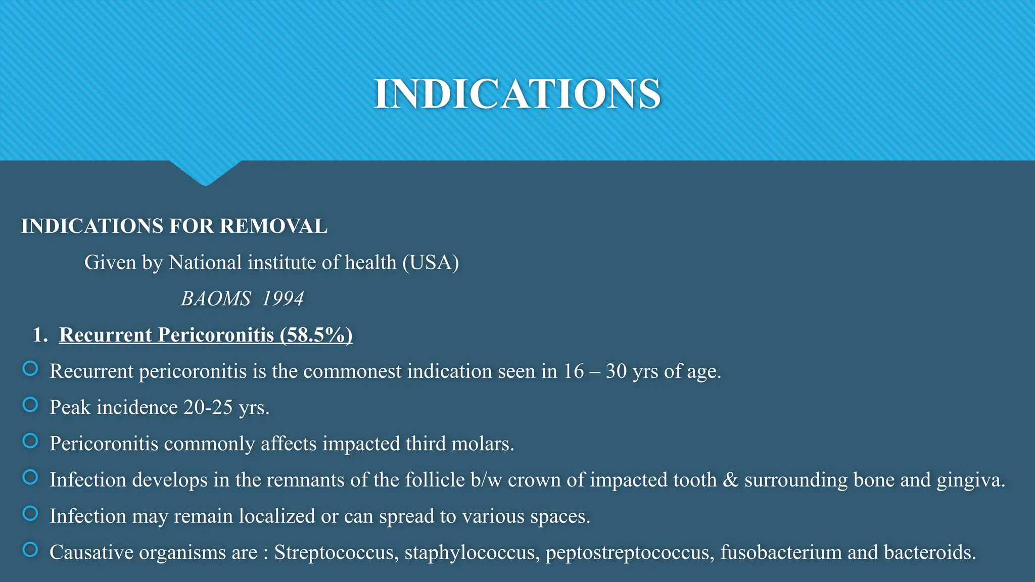INDICATIONS
INDICATIONS FOR REMOVAL
Given by National institute of health (USA)
BAOMS 1994
1. Recurrent Pericoronitis (58.5%)
 Recurrent pericoronitis is the commonest indication seen in 16 – 30 yrs of age.
 Peak incidence 20-25 yrs.
 Pericoronitis commonly affects impacted third molars.
 Infection develops in the remnants of the follicle b/w crown of impacted tooth & surrounding bone and gingiva.
 Infection may remain localized or can spread to various spaces.
 Causative organisms are : Streptococcus, staphylococcus, peptostreptococcus, fusobacterium and bacteroids.
 