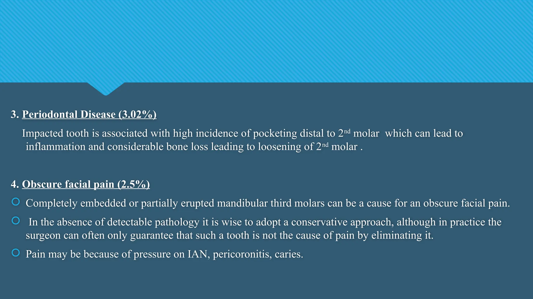 3. Periodontal Disease (3.02%)
Impacted tooth is associated with high incidence of pocketing distal to 2nd
molar which can lead to
inflammation and considerable bone loss leading to loosening of 2nd
molar .
4. Obscure facial pain (2.5%)
 Completely embedded or partially erupted mandibular third molars can be a cause for an obscure facial pain.
 In the absence of detectable pathology it is wise to adopt a conservative approach, although in practice the
surgeon can often only guarantee that such a tooth is not the cause of pain by eliminating it.
 Pain may be because of pressure on IAN, pericoronitis, caries.
 