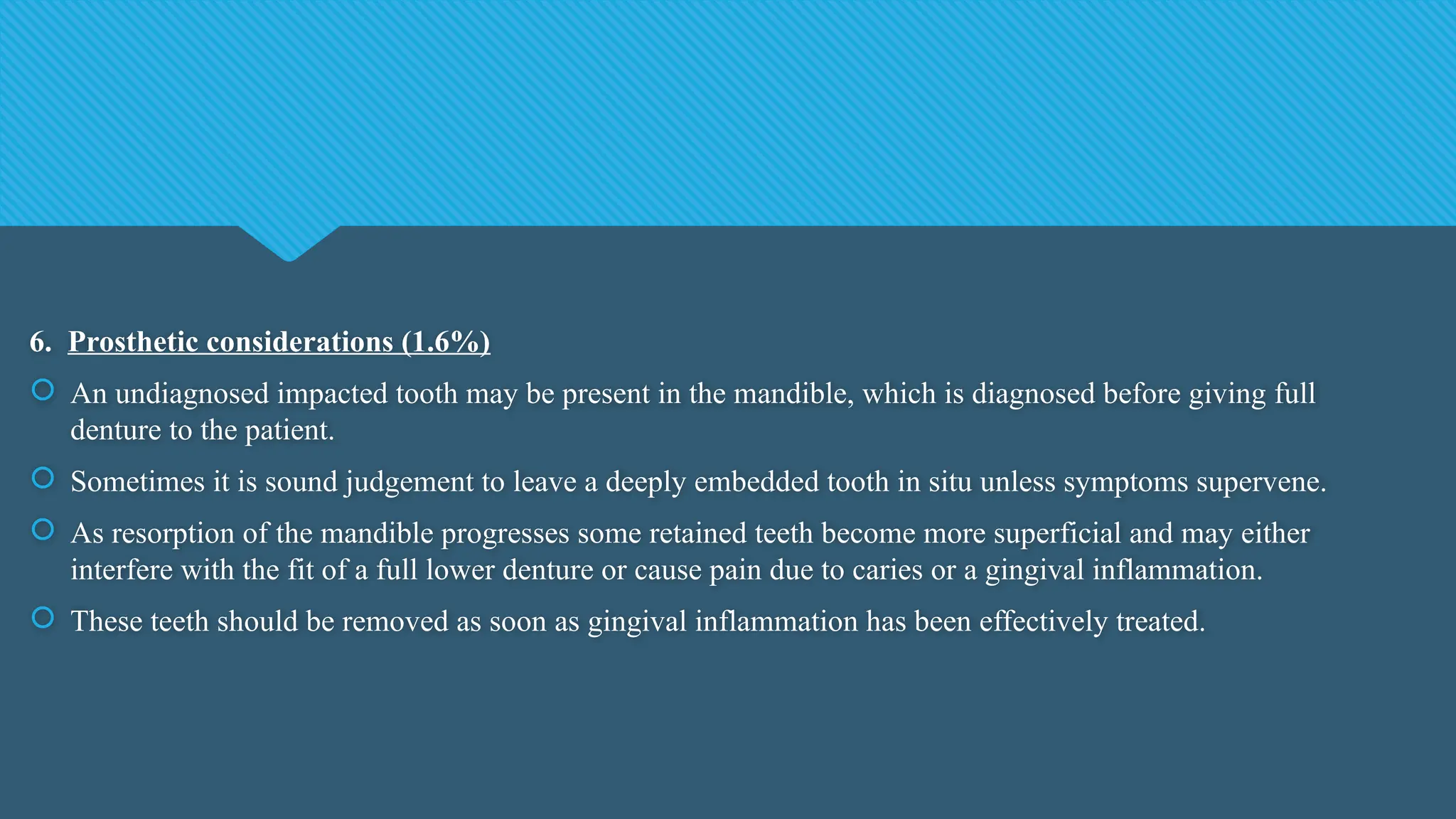 6. Prosthetic considerations (1.6%)
 An undiagnosed impacted tooth may be present in the mandible, which is diagnosed before giving full
denture to the patient.
 Sometimes it is sound judgement to leave a deeply embedded tooth in situ unless symptoms supervene.
 As resorption of the mandible progresses some retained teeth become more superficial and may either
interfere with the fit of a full lower denture or cause pain due to caries or a gingival inflammation.
 These teeth should be removed as soon as gingival inflammation has been effectively treated.
 