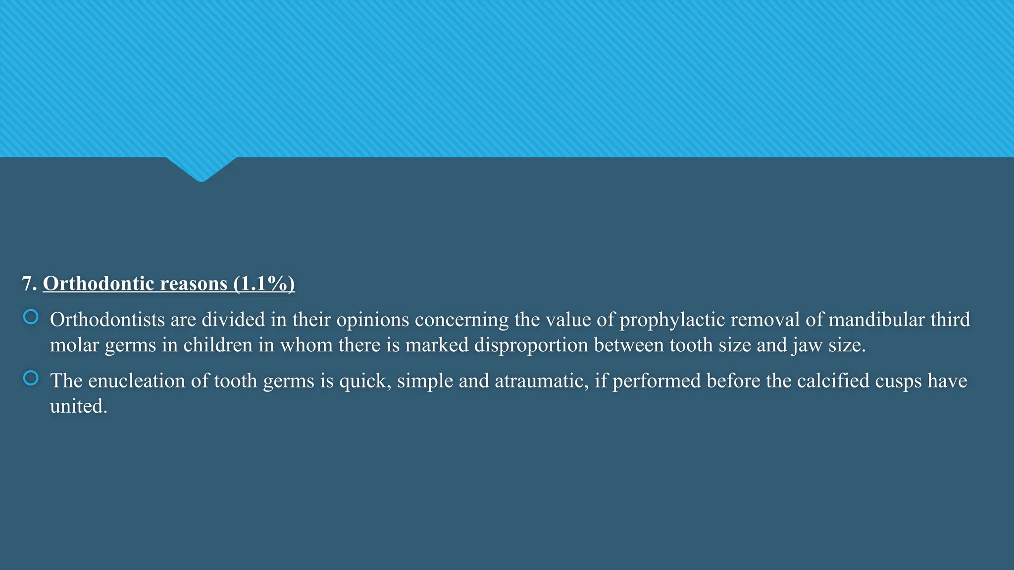 7. Orthodontic reasons (1.1%)
 Orthodontists are divided in their opinions concerning the value of prophylactic removal of mandibular third
molar germs in children in whom there is marked disproportion between tooth size and jaw size.
 The enucleation of tooth germs is quick, simple and atraumatic, if performed before the calcified cusps have
united.
 