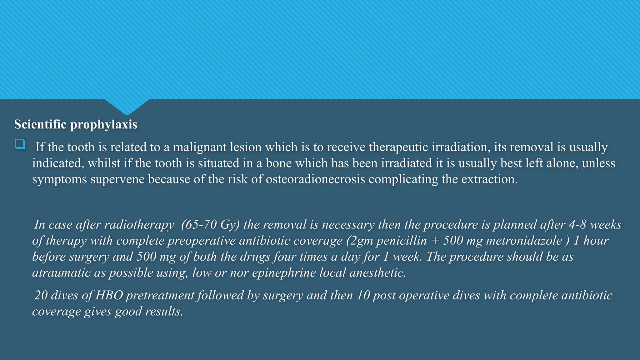Scientific prophylaxis
 If the tooth is related to a malignant lesion which is to receive therapeutic irradiation, its removal is usually
indicated, whilst if the tooth is situated in a bone which has been irradiated it is usually best left alone, unless
symptoms supervene because of the risk of osteoradionecrosis complicating the extraction.
In case after radiotherapy (65-70 Gy) the removal is necessary then the procedure is planned after 4-8 weeks
of therapy with complete preoperative antibiotic coverage (2gm penicillin + 500 mg metronidazole ) 1 hour
before surgery and 500 mg of both the drugs four times a day for 1 week. The procedure should be as
atraumatic as possible using, low or nor epinephrine local anesthetic.
20 dives of HBO pretreatment followed by surgery and then 10 post operative dives with complete antibiotic
coverage gives good results.
 