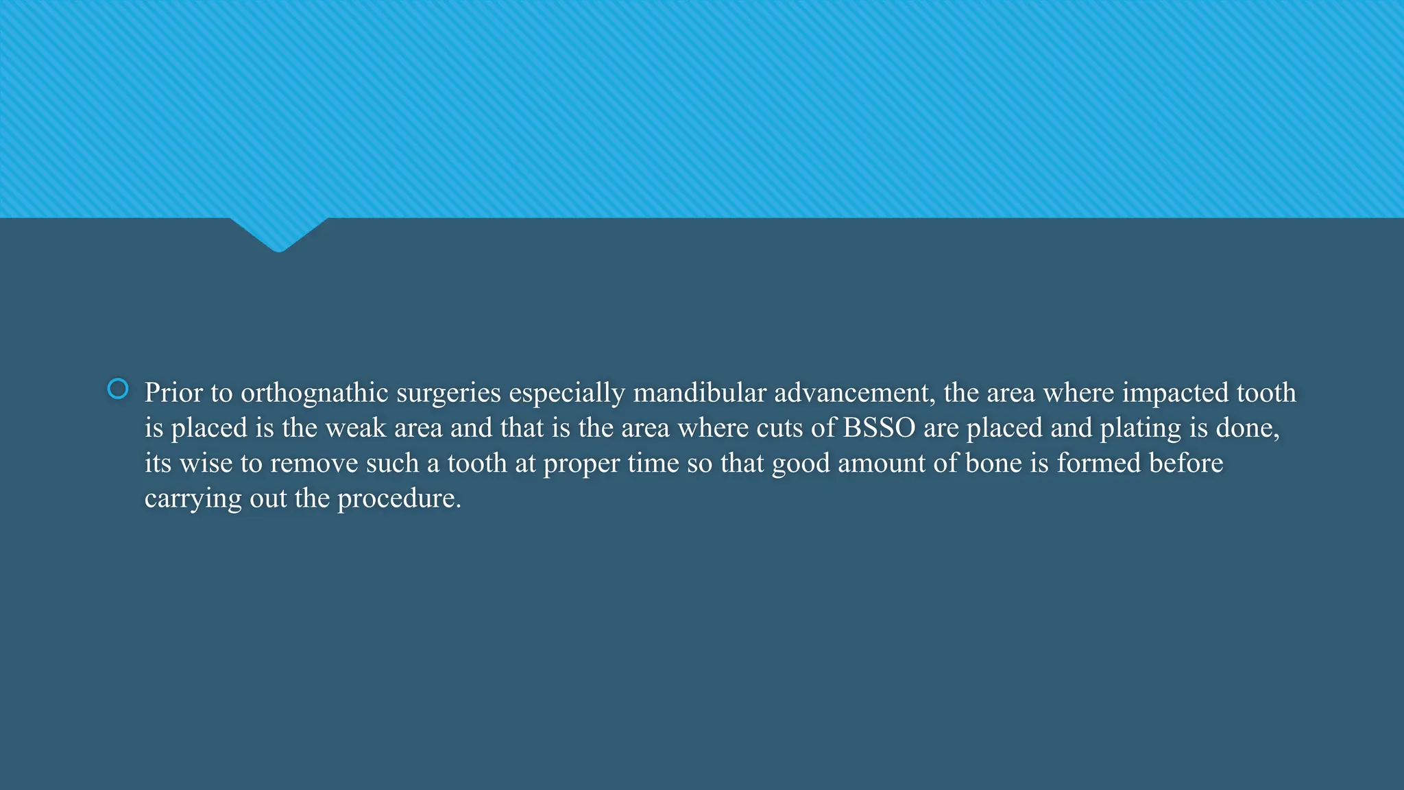  Prior to orthognathic surgeries especially mandibular advancement, the area where impacted tooth
is placed is the weak area and that is the area where cuts of BSSO are placed and plating is done,
its wise to remove such a tooth at proper time so that good amount of bone is formed before
carrying out the procedure.
 