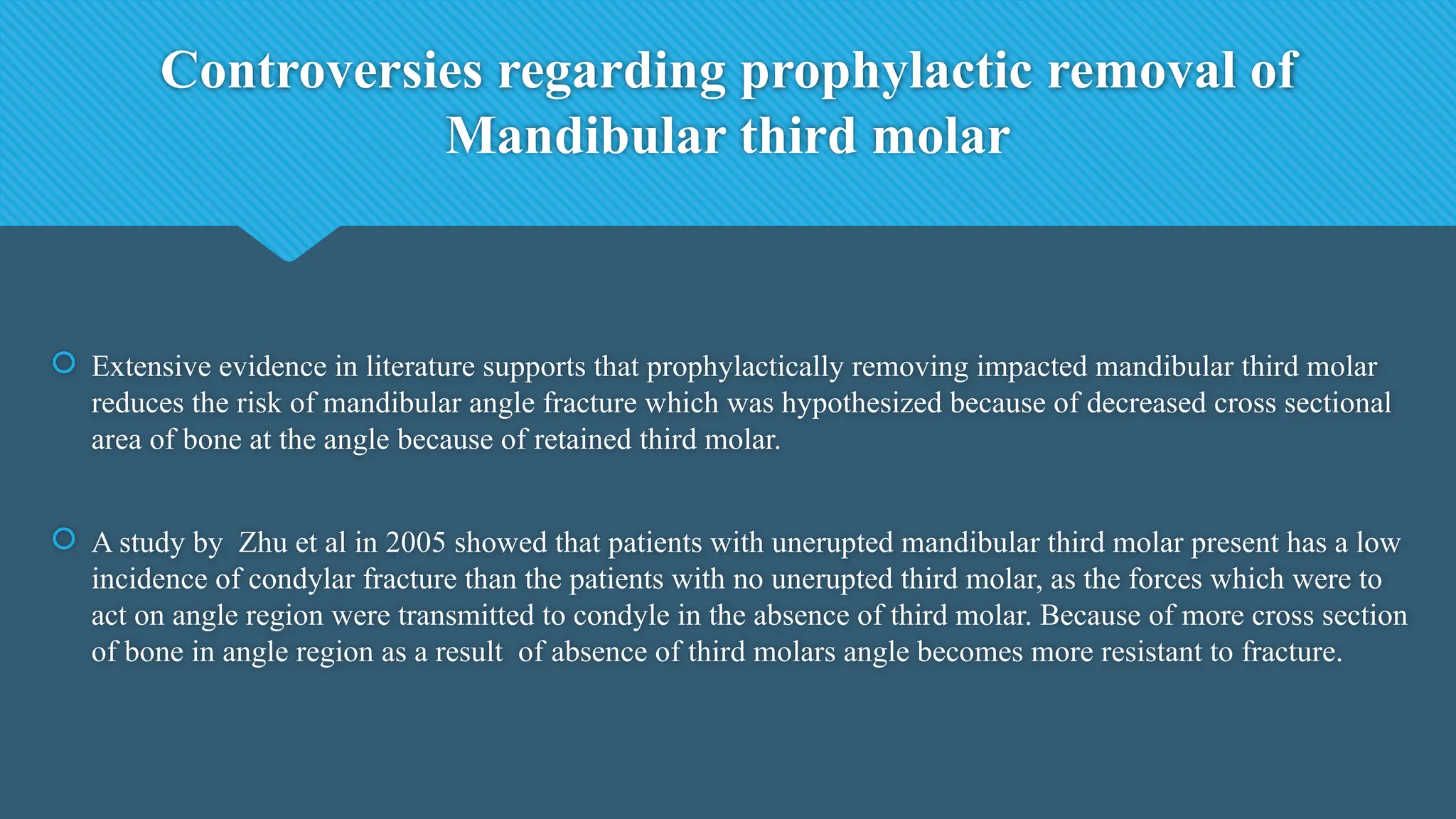 Controversies regarding prophylactic removal of
Mandibular third molar
 Extensive evidence in literature supports that prophylactically removing impacted mandibular third molar
reduces the risk of mandibular angle fracture which was hypothesized because of decreased cross sectional
area of bone at the angle because of retained third molar.
 A study by Zhu et al in 2005 showed that patients with unerupted mandibular third molar present has a low
incidence of condylar fracture than the patients with no unerupted third molar, as the forces which were to
act on angle region were transmitted to condyle in the absence of third molar. Because of more cross section
of bone in angle region as a result of absence of third molars angle becomes more resistant to fracture.
 