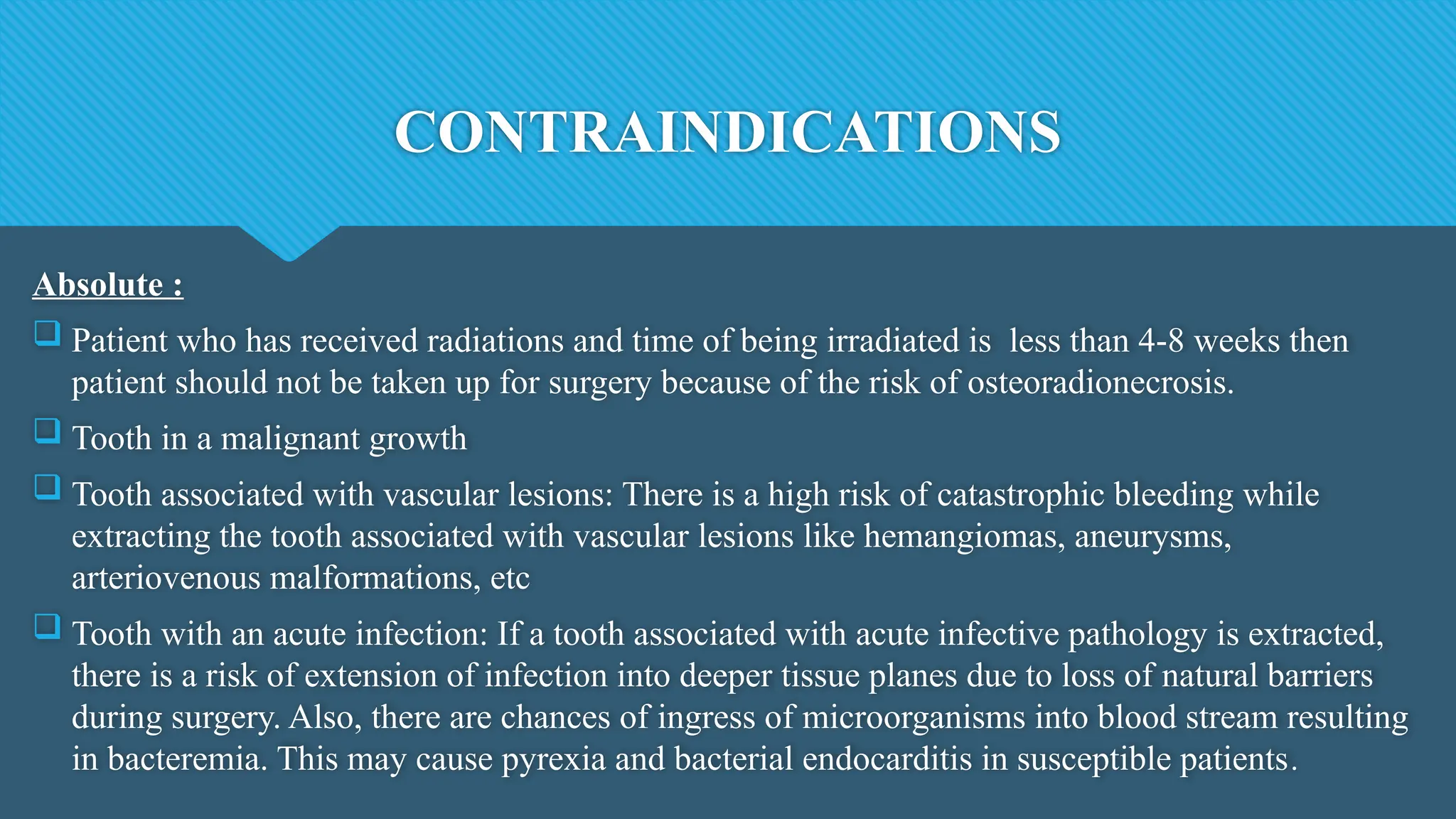 CONTRAINDICATIONS
Absolute :
 Patient who has received radiations and time of being irradiated is less than 4-8 weeks then
patient should not be taken up for surgery because of the risk of osteoradionecrosis.
 Tooth in a malignant growth
 Tooth associated with vascular lesions: There is a high risk of catastrophic bleeding while
extracting the tooth associated with vascular lesions like hemangiomas, aneurysms,
arteriovenous malformations, etc
 Tooth with an acute infection: If a tooth associated with acute infective pathology is extracted,
there is a risk of extension of infection into deeper tissue planes due to loss of natural barriers
during surgery. Also, there are chances of ingress of microorganisms into blood stream resulting
in bacteremia. This may cause pyrexia and bacterial endocarditis in susceptible patients.
 
