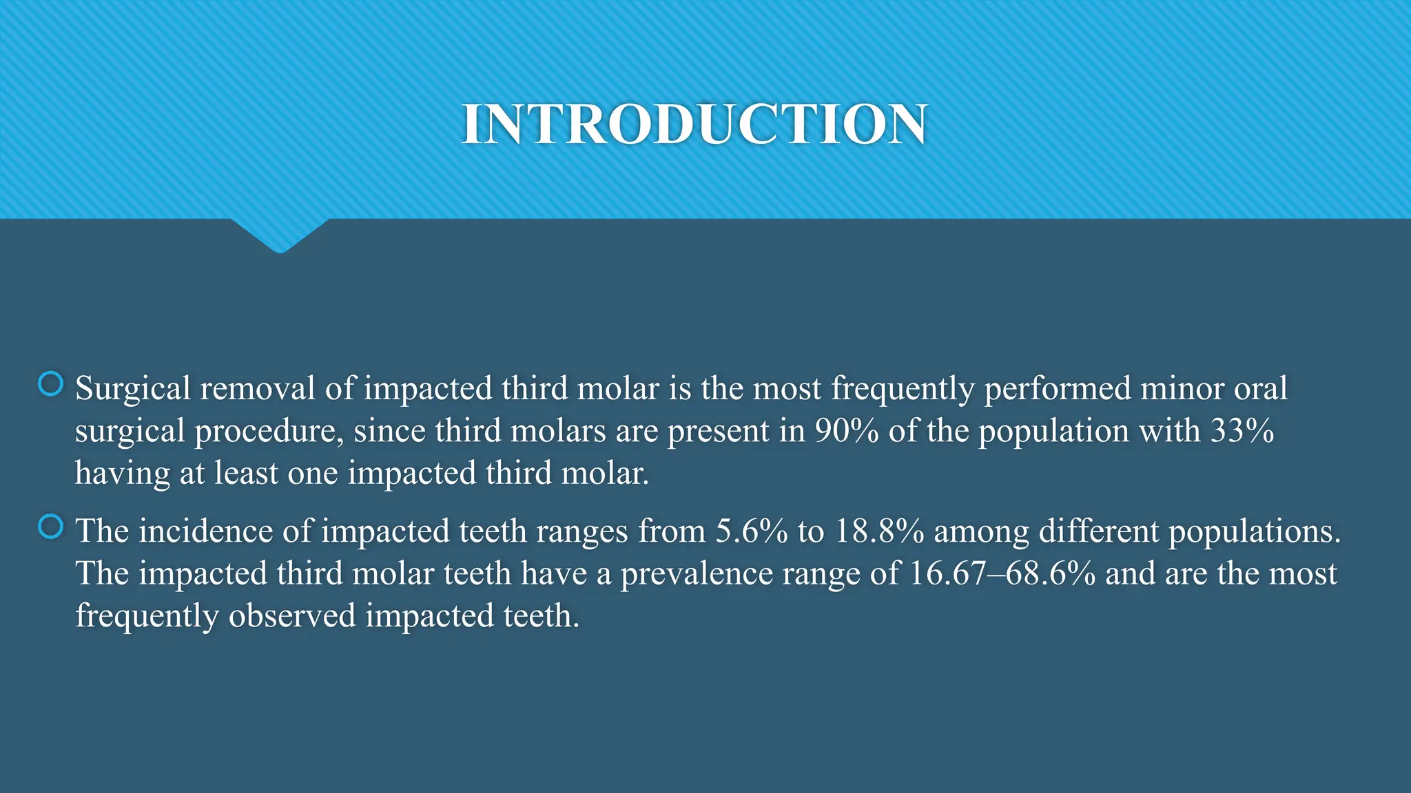 INTRODUCTION
 Surgical removal of impacted third molar is the most frequently performed minor oral
surgical procedure, since third molars are present in 90% of the population with 33%
having at least one impacted third molar.
 The incidence of impacted teeth ranges from 5.6% to 18.8% among different populations.
The impacted third molar teeth have a prevalence range of 16.67–68.6% and are the most
frequently observed impacted teeth.
 