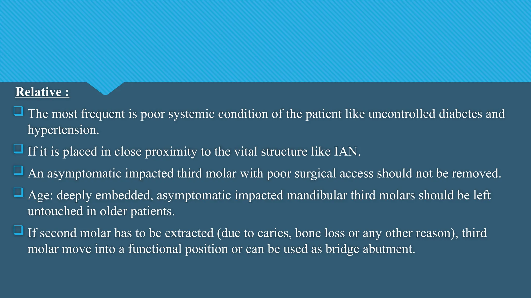 Relative :
 The most frequent is poor systemic condition of the patient like uncontrolled diabetes and
hypertension.
 If it is placed in close proximity to the vital structure like IAN.
 An asymptomatic impacted third molar with poor surgical access should not be removed.
 Age: deeply embedded, asymptomatic impacted mandibular third molars should be left
untouched in older patients.
 If second molar has to be extracted (due to caries, bone loss or any other reason), third
molar move into a functional position or can be used as bridge abutment.
 