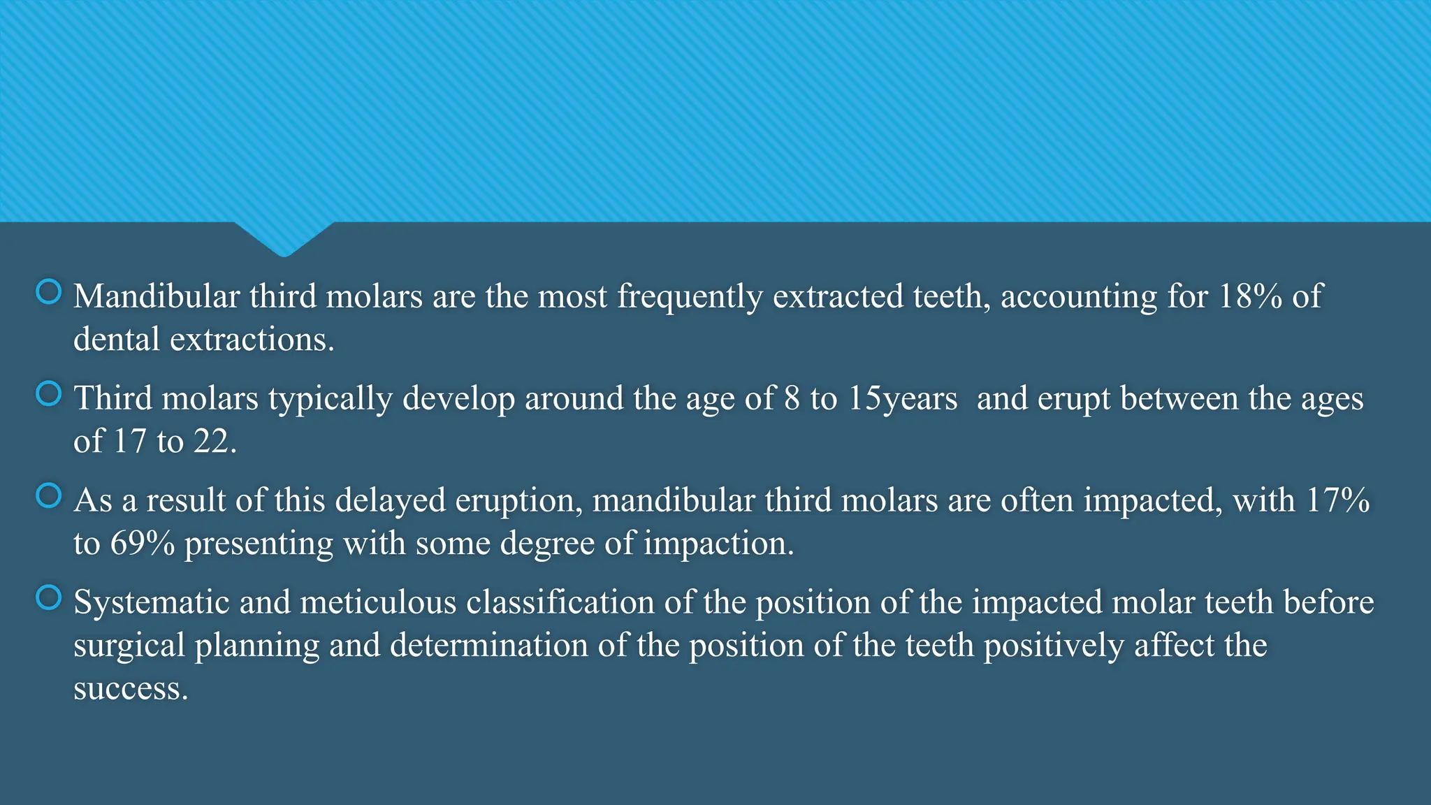  Mandibular third molars are the most frequently extracted teeth, accounting for 18% of
dental extractions.
 Third molars typically develop around the age of 8 to 15years and erupt between the ages
of 17 to 22.
 As a result of this delayed eruption, mandibular third molars are often impacted, with 17%
to 69% presenting with some degree of impaction.
 Systematic and meticulous classification of the position of the impacted molar teeth before
surgical planning and determination of the position of the teeth positively affect the
success.
 