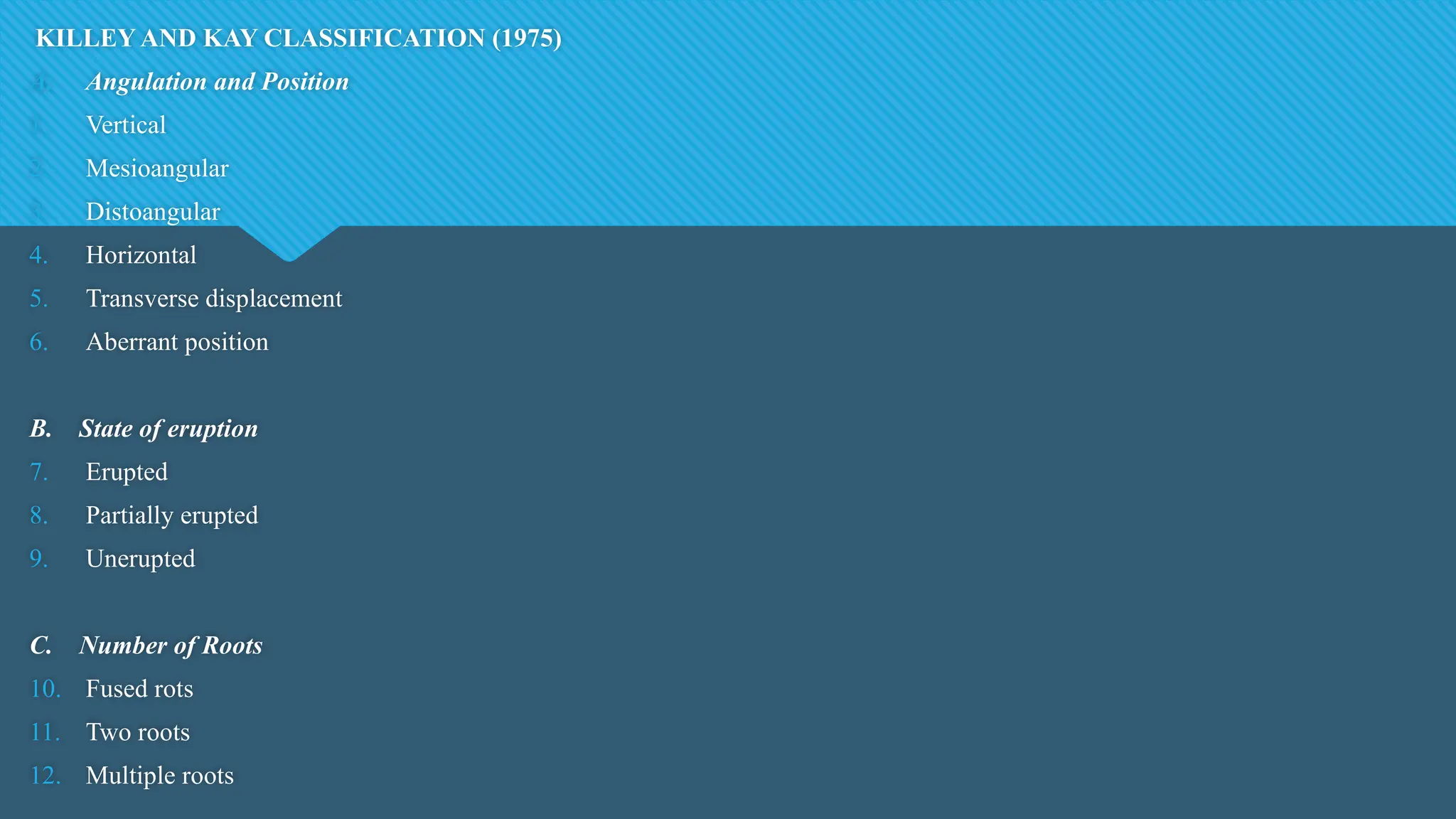 KILLEY AND KAY CLASSIFICATION (1975)
A. Angulation and Position
1. Vertical
2. Mesioangular
3. Distoangular
4. Horizontal
5. Transverse displacement
6. Aberrant position
B. State of eruption
7. Erupted
8. Partially erupted
9. Unerupted
C. Number of Roots
10. Fused rots
11. Two roots
12. Multiple roots
 
