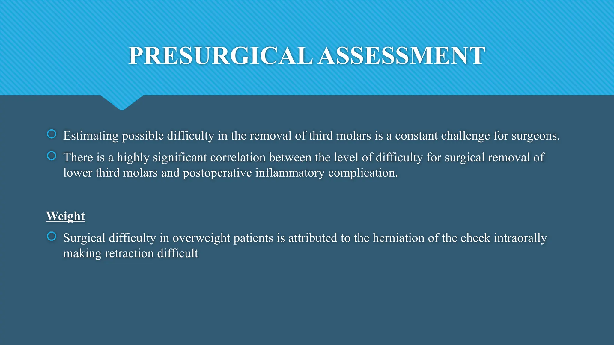 PRESURGICALASSESSMENT
 Estimating possible difficulty in the removal of third molars is a constant challenge for surgeons.
 There is a highly significant correlation between the level of difficulty for surgical removal of
lower third molars and postoperative inflammatory complication.
Weight
 Surgical difficulty in overweight patients is attributed to the herniation of the cheek intraorally
making retraction difficult
 