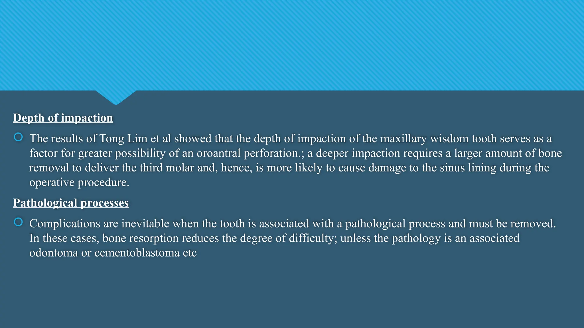 Depth of impaction
 The results of Tong Lim et al showed that the depth of impaction of the maxillary wisdom tooth serves as a
factor for greater possibility of an oroantral perforation.; a deeper impaction requires a larger amount of bone
removal to deliver the third molar and, hence, is more likely to cause damage to the sinus lining during the
operative procedure.
Pathological processes
 Complications are inevitable when the tooth is associated with a pathological process and must be removed.
In these cases, bone resorption reduces the degree of difficulty; unless the pathology is an associated
odontoma or cementoblastoma etc
 