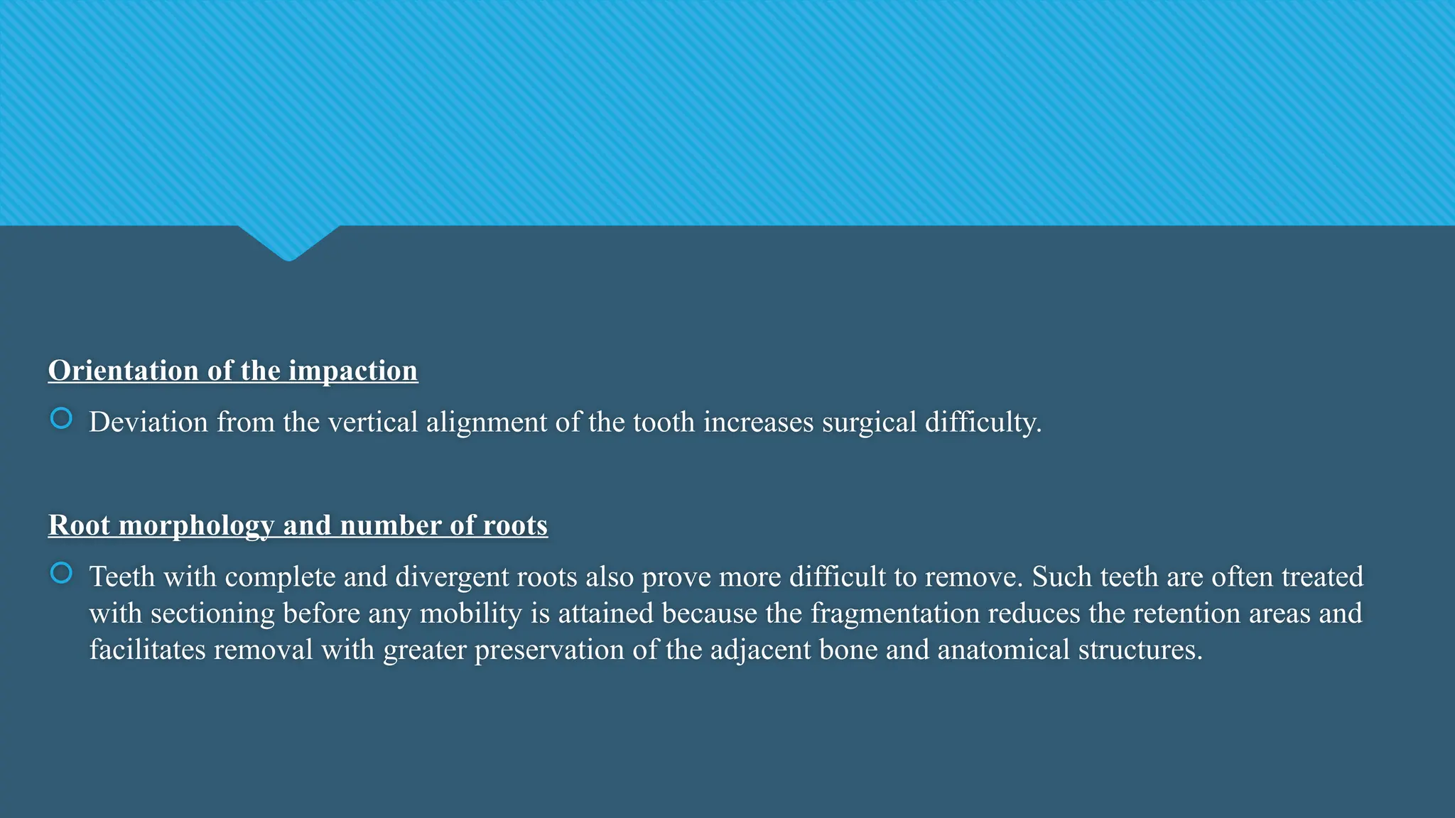 Orientation of the impaction
 Deviation from the vertical alignment of the tooth increases surgical difficulty.
Root morphology and number of roots
 Teeth with complete and divergent roots also prove more difficult to remove. Such teeth are often treated
with sectioning before any mobility is attained because the fragmentation reduces the retention areas and
facilitates removal with greater preservation of the adjacent bone and anatomical structures.
 
