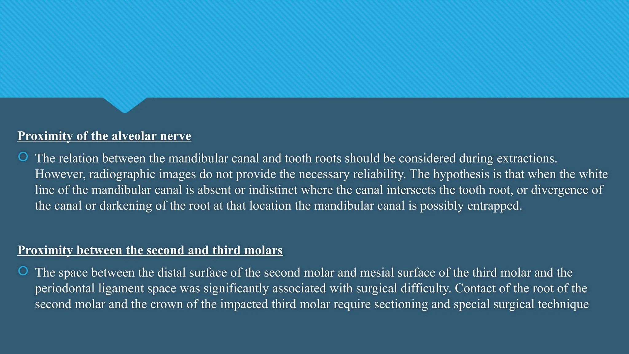 Proximity of the alveolar nerve
 The relation between the mandibular canal and tooth roots should be considered during extractions.
However, radiographic images do not provide the necessary reliability. The hypothesis is that when the white
line of the mandibular canal is absent or indistinct where the canal intersects the tooth root, or divergence of
the canal or darkening of the root at that location the mandibular canal is possibly entrapped.
Proximity between the second and third molars
 The space between the distal surface of the second molar and mesial surface of the third molar and the
periodontal ligament space was significantly associated with surgical difficulty. Contact of the root of the
second molar and the crown of the impacted third molar require sectioning and special surgical technique
 
