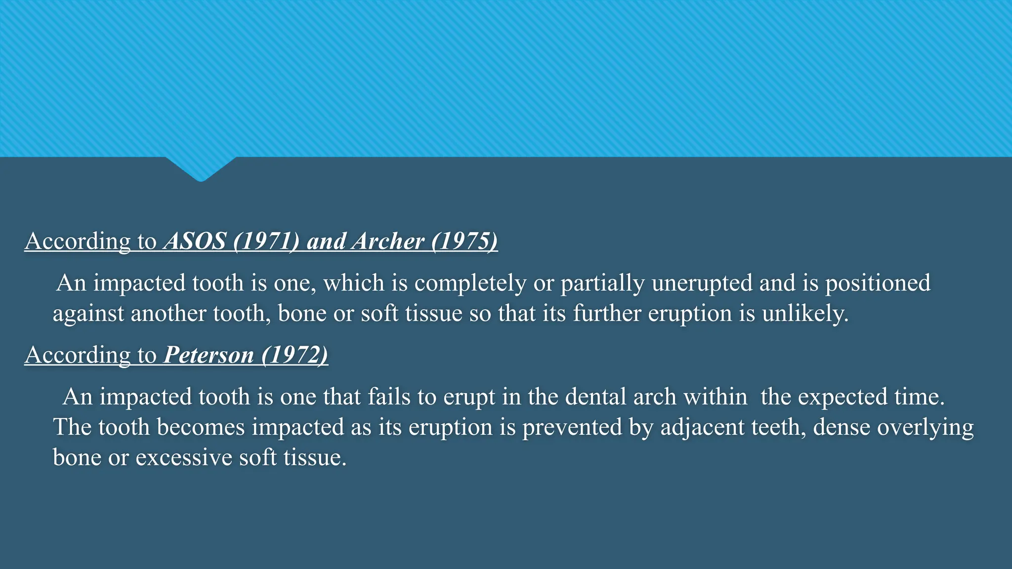 According to ASOS (1971) and Archer (1975)
An impacted tooth is one, which is completely or partially unerupted and is positioned
against another tooth, bone or soft tissue so that its further eruption is unlikely.
According to Peterson (1972)
An impacted tooth is one that fails to erupt in the dental arch within the expected time.
The tooth becomes impacted as its eruption is prevented by adjacent teeth, dense overlying
bone or excessive soft tissue.
 