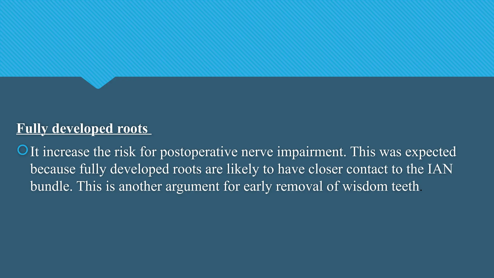 Fully developed roots
It increase the risk for postoperative nerve impairment. This was expected
because fully developed roots are likely to have closer contact to the IAN
bundle. This is another argument for early removal of wisdom teeth.
 