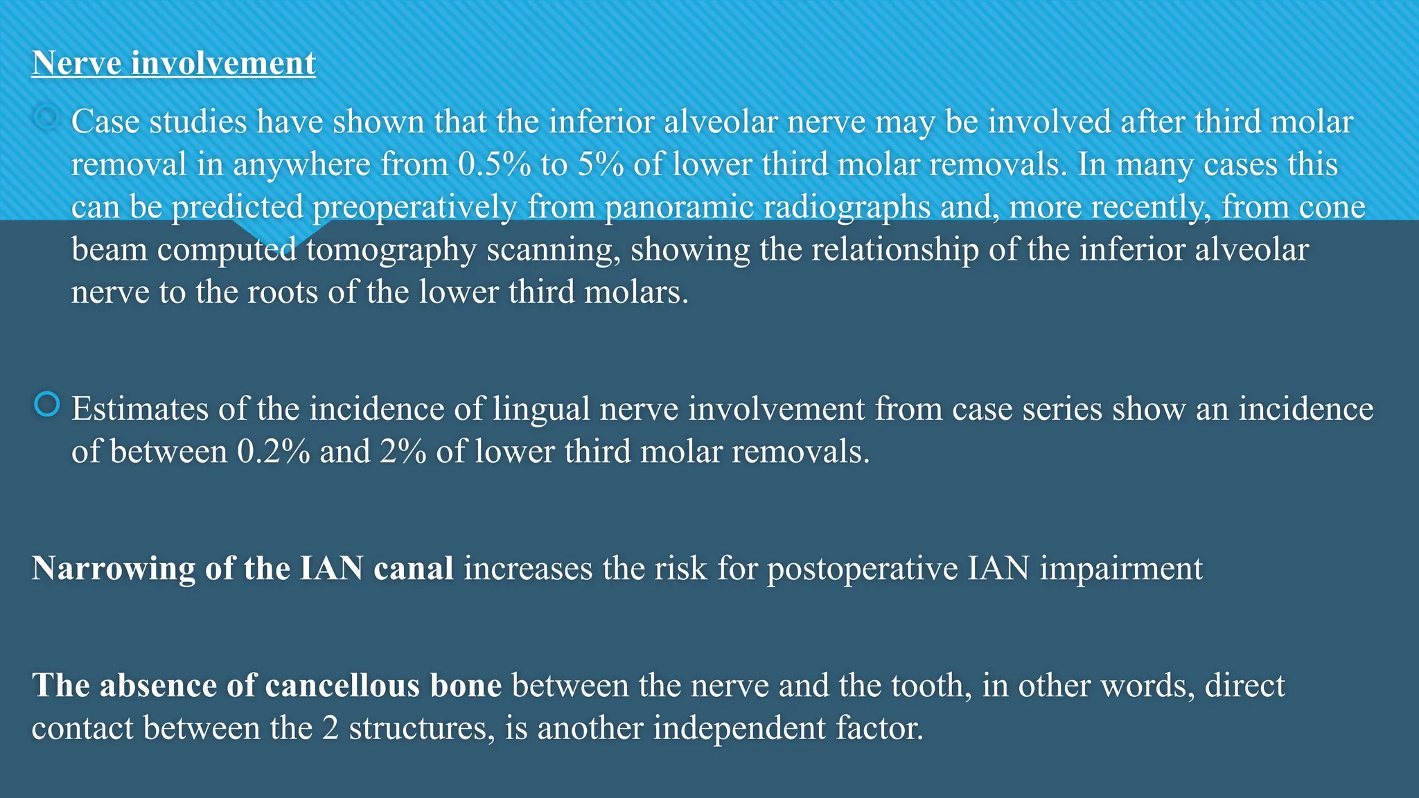 Nerve involvement
 Case studies have shown that the inferior alveolar nerve may be involved after third molar
removal in anywhere from 0.5% to 5% of lower third molar removals. In many cases this
can be predicted preoperatively from panoramic radiographs and, more recently, from cone
beam computed tomography scanning, showing the relationship of the inferior alveolar
nerve to the roots of the lower third molars.
 Estimates of the incidence of lingual nerve involvement from case series show an incidence
of between 0.2% and 2% of lower third molar removals.
Narrowing of the IAN canal increases the risk for postoperative IAN impairment
The absence of cancellous bone between the nerve and the tooth, in other words, direct
contact between the 2 structures, is another independent factor.
 