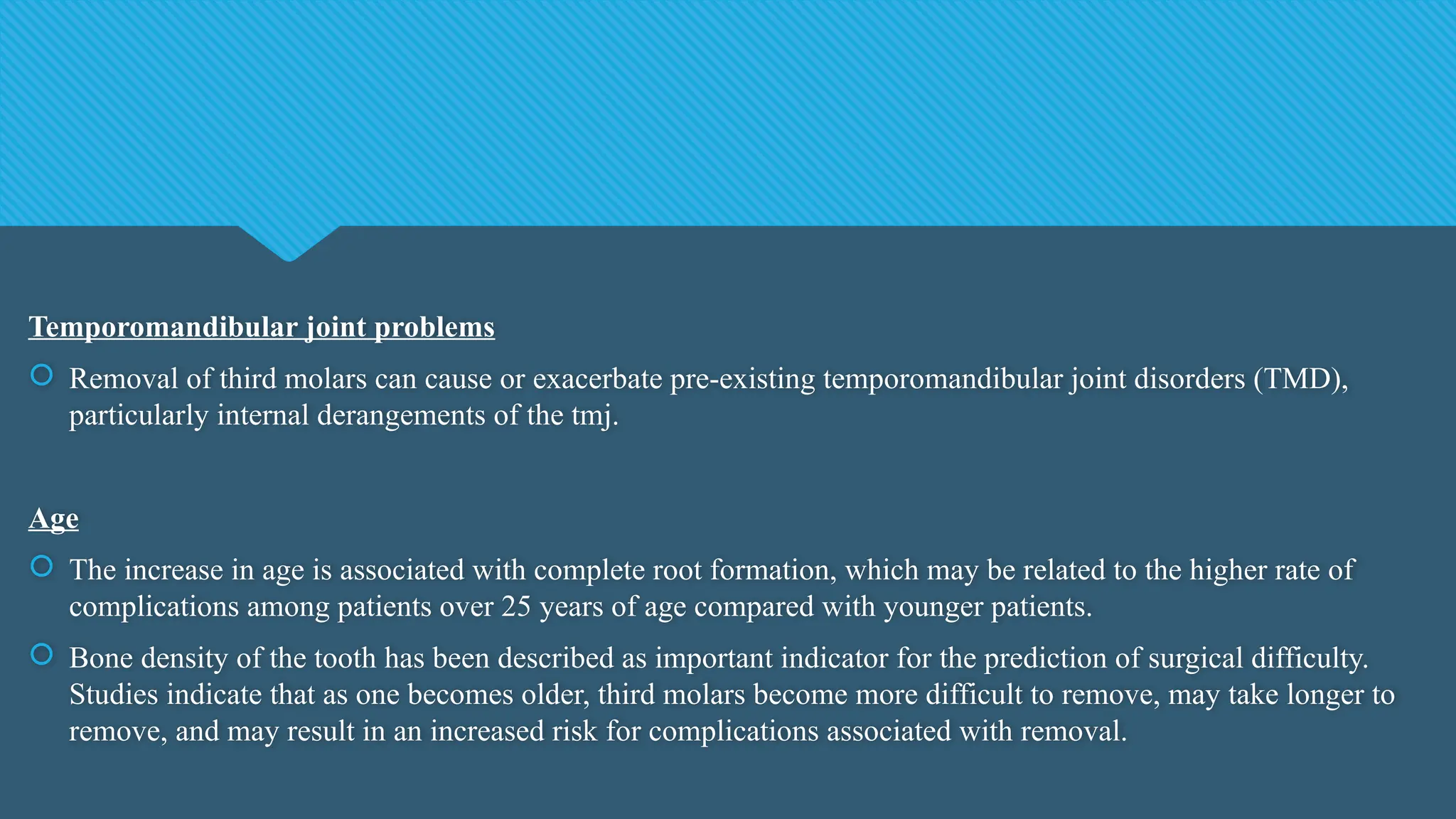 Temporomandibular joint problems
 Removal of third molars can cause or exacerbate pre-existing temporomandibular joint disorders (TMD),
particularly internal derangements of the tmj.
Age
 The increase in age is associated with complete root formation, which may be related to the higher rate of
complications among patients over 25 years of age compared with younger patients.
 Bone density of the tooth has been described as important indicator for the prediction of surgical difficulty.
Studies indicate that as one becomes older, third molars become more difficult to remove, may take longer to
remove, and may result in an increased risk for complications associated with removal.
 