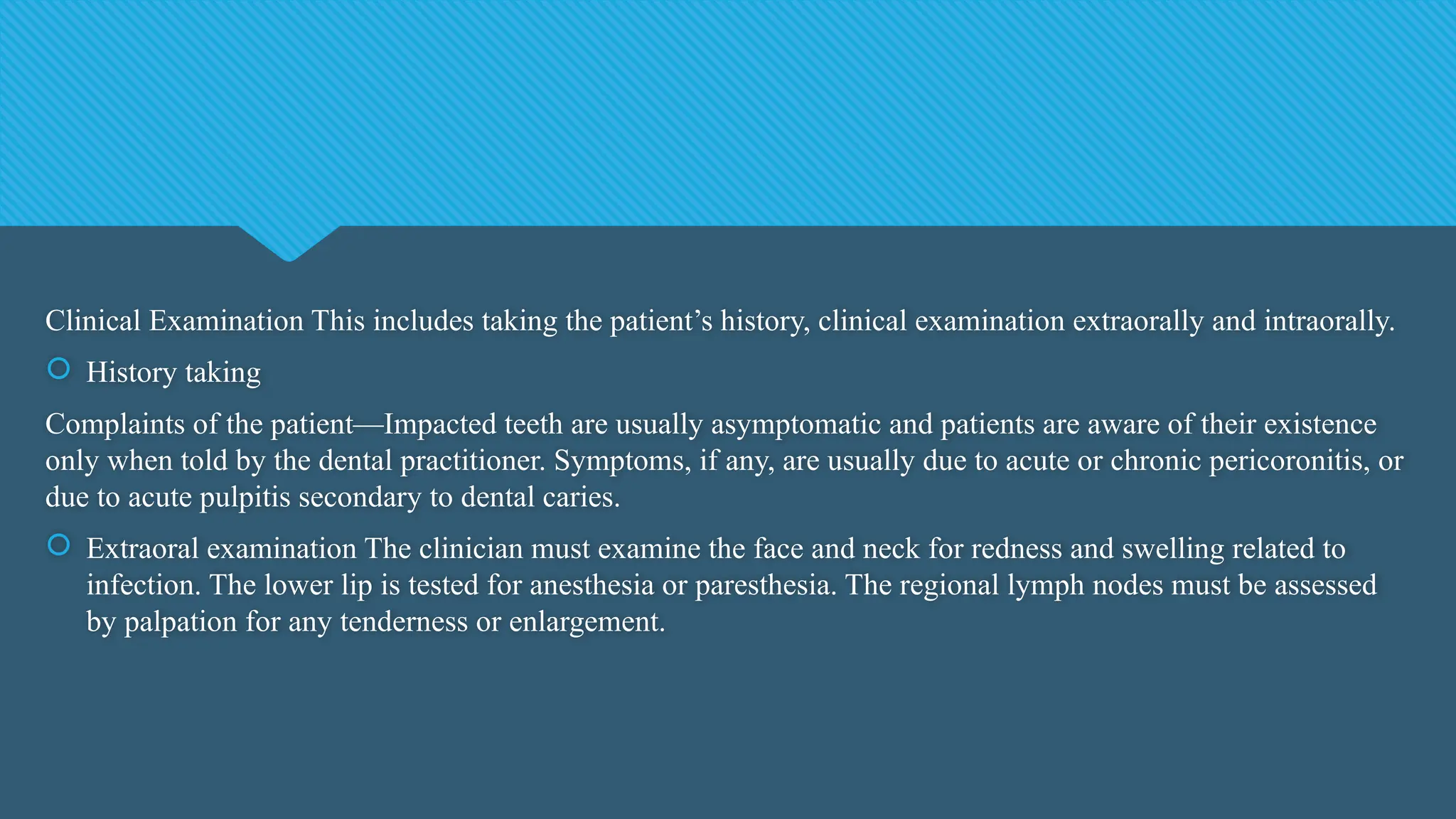 Clinical Examination This includes taking the patient’s history, clinical examination extraorally and intraorally.
 History taking
Complaints of the patient—Impacted teeth are usually asymptomatic and patients are aware of their existence
only when told by the dental practitioner. Symptoms, if any, are usually due to acute or chronic pericoronitis, or
due to acute pulpitis secondary to dental caries.
 Extraoral examination The clinician must examine the face and neck for redness and swelling related to
infection. The lower lip is tested for anesthesia or paresthesia. The regional lymph nodes must be assessed
by palpation for any tenderness or enlargement.
 