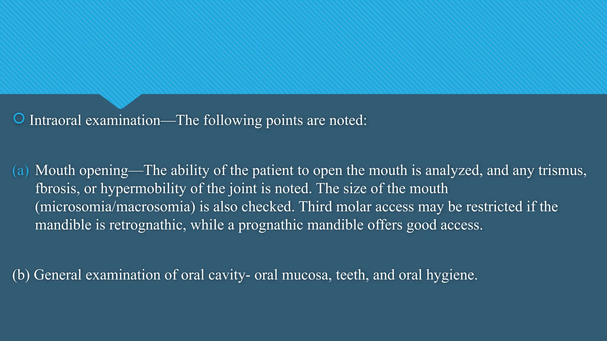  Intraoral examination—The following points are noted:
(a) Mouth opening—The ability of the patient to open the mouth is analyzed, and any trismus,
fbrosis, or hypermobility of the joint is noted. The size of the mouth
(microsomia/macrosomia) is also checked. Third molar access may be restricted if the
mandible is retrognathic, while a prognathic mandible offers good access.
(b) General examination of oral cavity- oral mucosa, teeth, and oral hygiene.
 