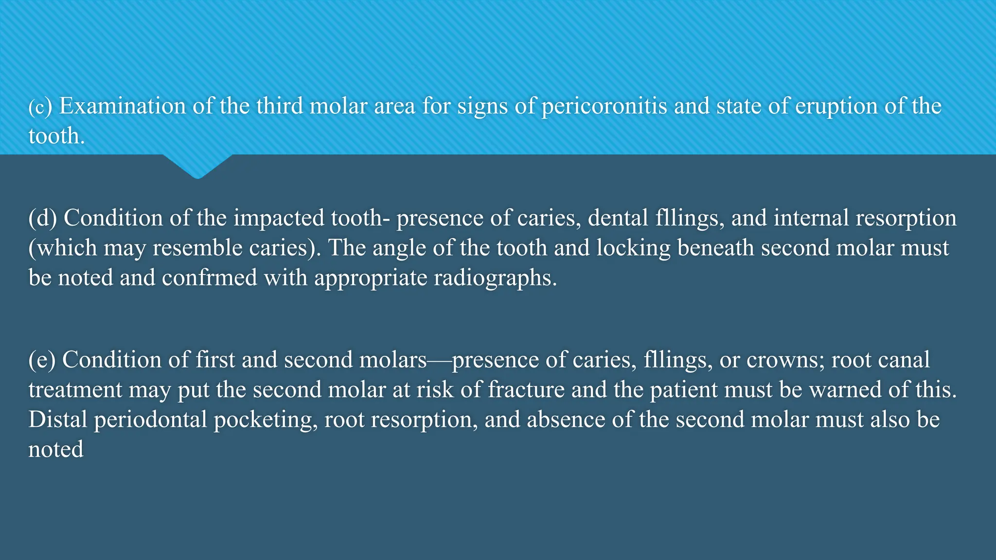 (c) Examination of the third molar area for signs of pericoronitis and state of eruption of the
tooth.
(d) Condition of the impacted tooth- presence of caries, dental fllings, and internal resorption
(which may resemble caries). The angle of the tooth and locking beneath second molar must
be noted and confrmed with appropriate radiographs.
(e) Condition of first and second molars—presence of caries, fllings, or crowns; root canal
treatment may put the second molar at risk of fracture and the patient must be warned of this.
Distal periodontal pocketing, root resorption, and absence of the second molar must also be
noted
 