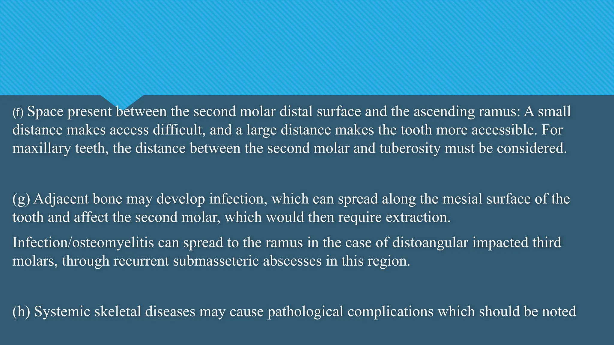 (f) Space present between the second molar distal surface and the ascending ramus: A small
distance makes access difficult, and a large distance makes the tooth more accessible. For
maxillary teeth, the distance between the second molar and tuberosity must be considered.
(g) Adjacent bone may develop infection, which can spread along the mesial surface of the
tooth and affect the second molar, which would then require extraction.
Infection/osteomyelitis can spread to the ramus in the case of distoangular impacted third
molars, through recurrent submasseteric abscesses in this region.
(h) Systemic skeletal diseases may cause pathological complications which should be noted
 