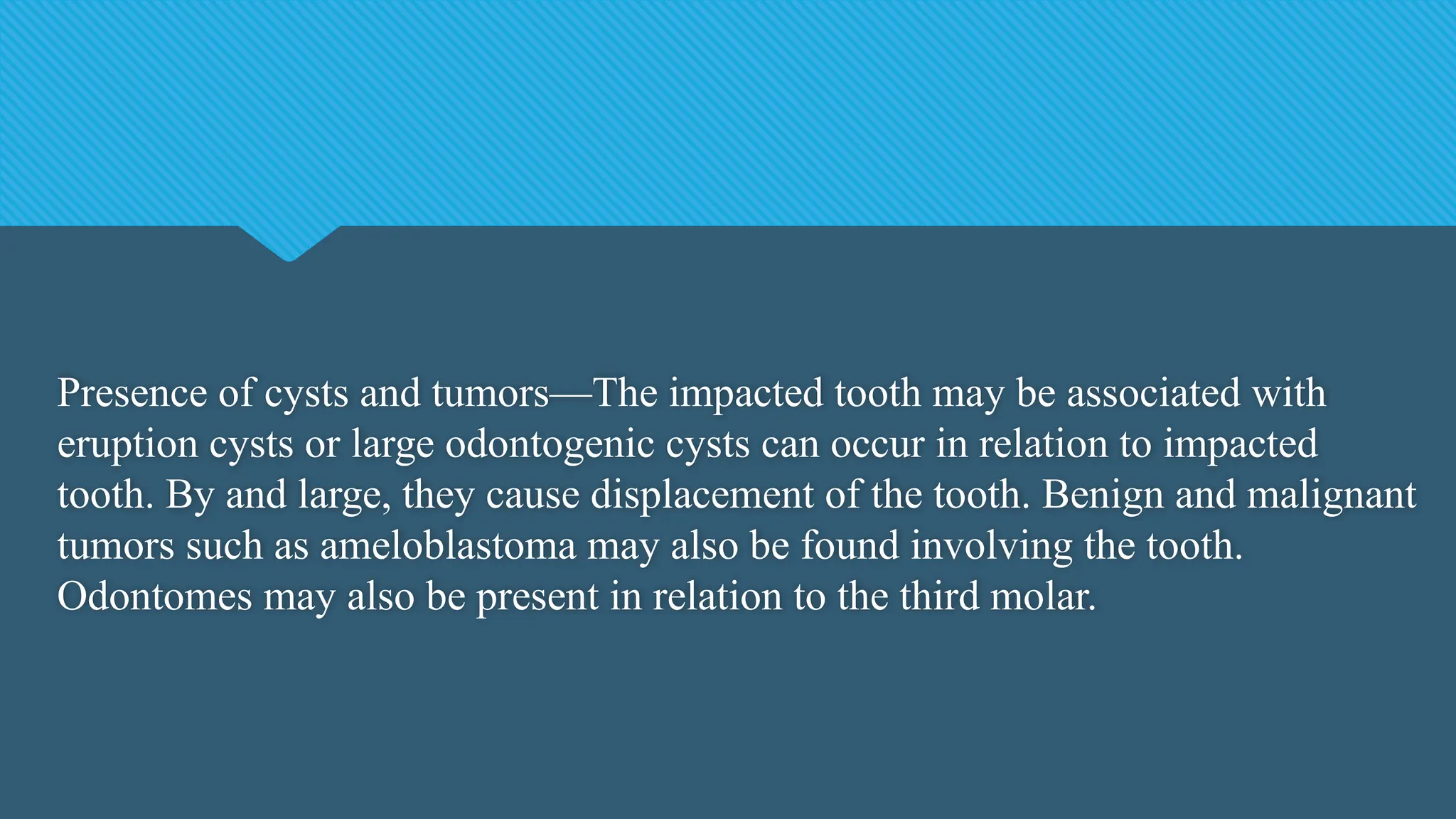 Presence of cysts and tumors—The impacted tooth may be associated with
eruption cysts or large odontogenic cysts can occur in relation to impacted
tooth. By and large, they cause displacement of the tooth. Benign and malignant
tumors such as ameloblastoma may also be found involving the tooth.
Odontomes may also be present in relation to the third molar.
 