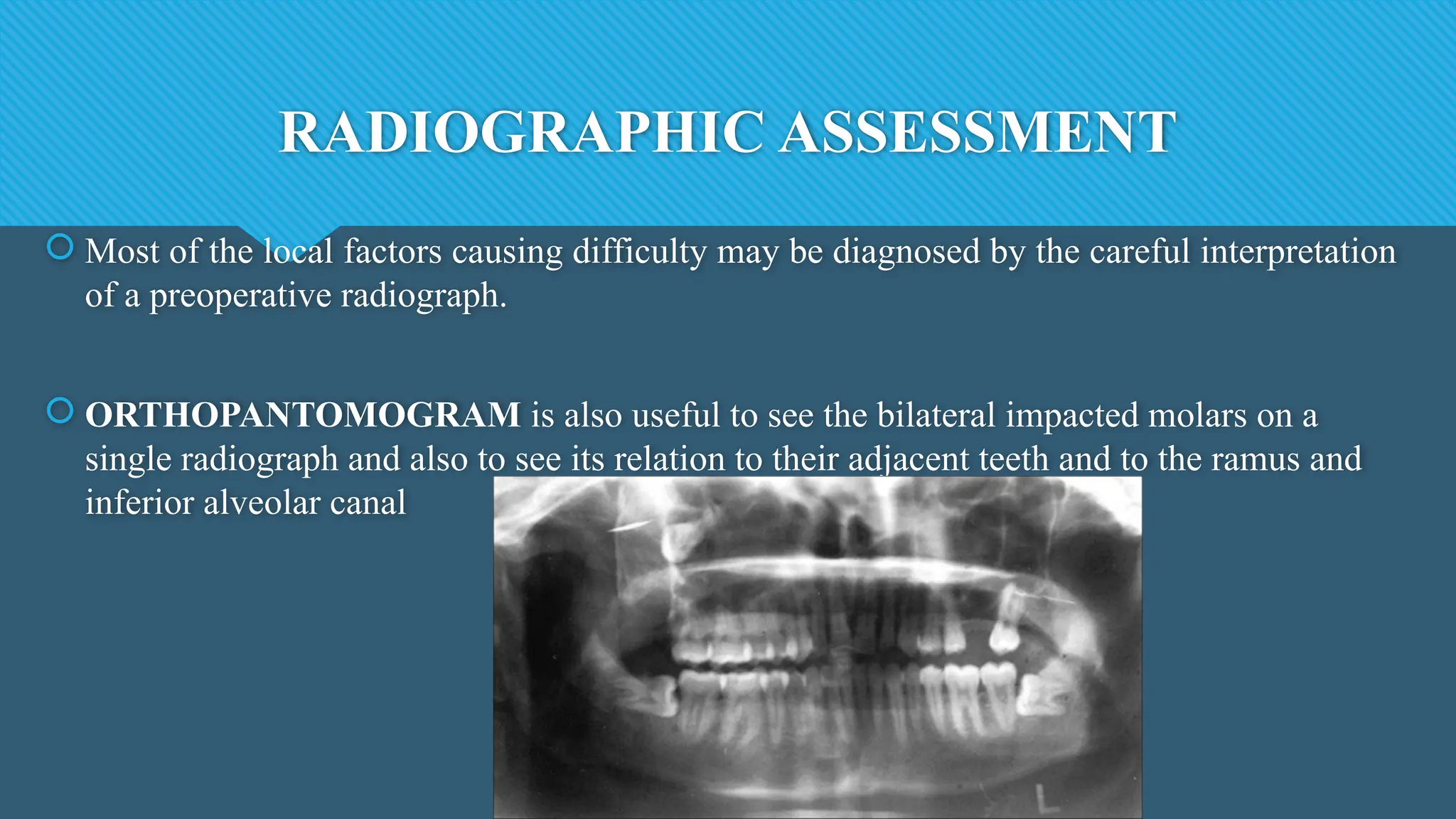 RADIOGRAPHIC ASSESSMENT
 Most of the local factors causing difficulty may be diagnosed by the careful interpretation
of a preoperative radiograph.
 ORTHOPANTOMOGRAM is also useful to see the bilateral impacted molars on a
single radiograph and also to see its relation to their adjacent teeth and to the ramus and
inferior alveolar canal
 