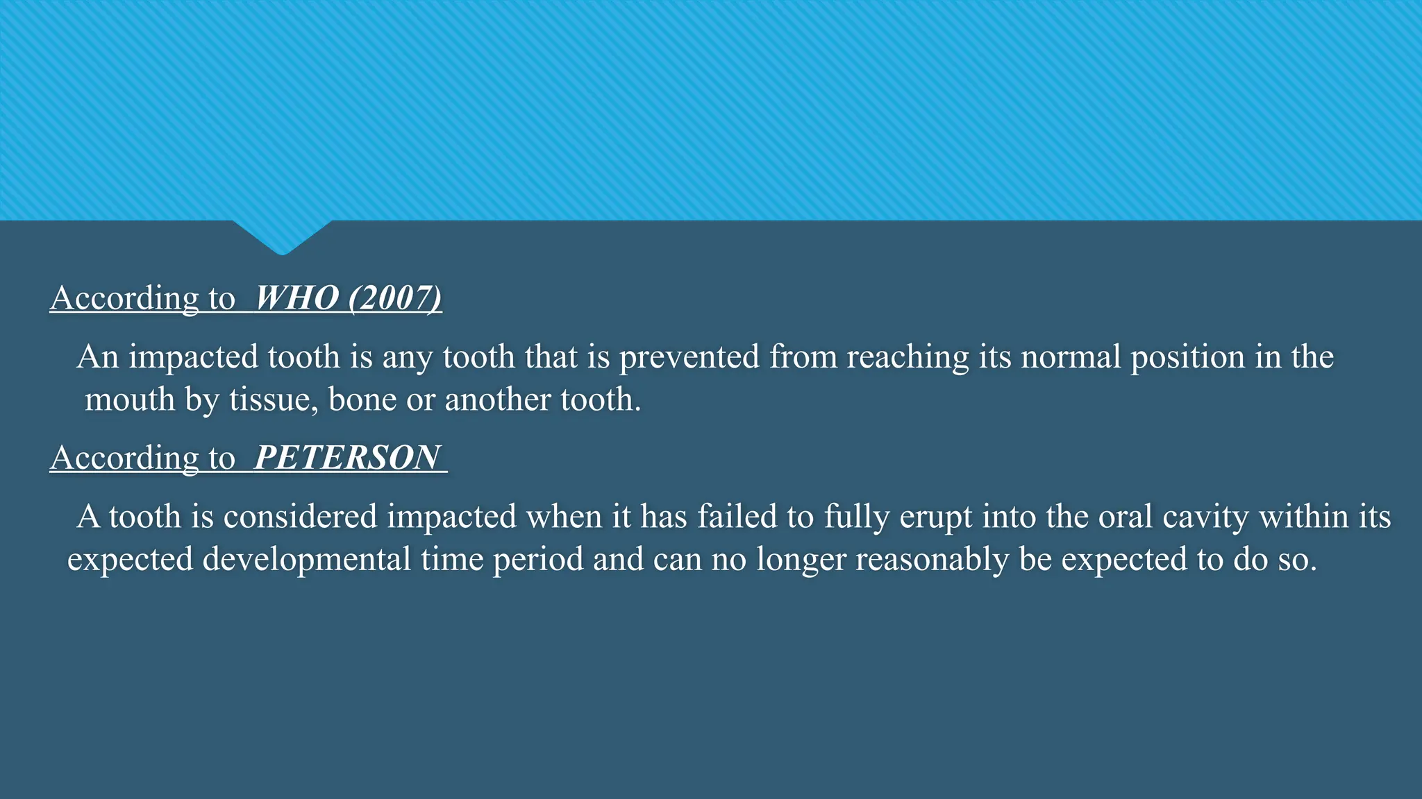 According to WHO (2007)
An impacted tooth is any tooth that is prevented from reaching its normal position in the
mouth by tissue, bone or another tooth.
According to PETERSON
A tooth is considered impacted when it has failed to fully erupt into the oral cavity within its
expected developmental time period and can no longer reasonably be expected to do so.
 