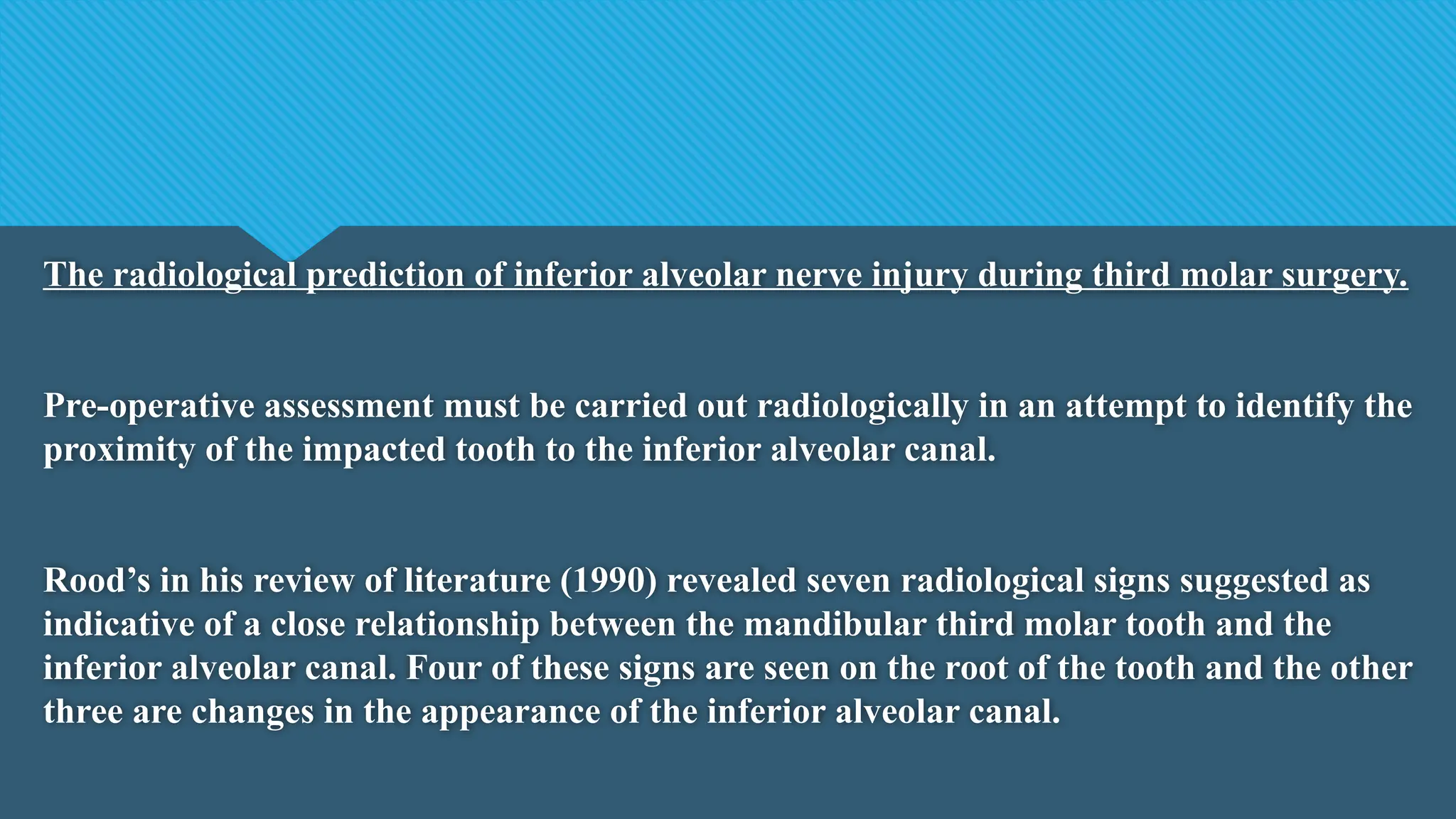 The radiological prediction of inferior alveolar nerve injury during third molar surgery.
Pre-operative assessment must be carried out radiologically in an attempt to identify the
proximity of the impacted tooth to the inferior alveolar canal.
Rood’s in his review of literature (1990) revealed seven radiological signs suggested as
indicative of a close relationship between the mandibular third molar tooth and the
inferior alveolar canal. Four of these signs are seen on the root of the tooth and the other
three are changes in the appearance of the inferior alveolar canal.
 