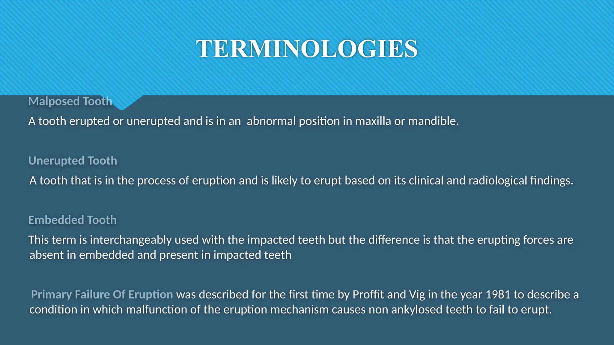 TERMINOLOGIES
Malposed Tooth
A tooth erupted or unerupted and is in an abnormal position in maxilla or mandible.
Unerupted Tooth
A tooth that is in the process of eruption and is likely to erupt based on its clinical and radiological findings.
Embedded Tooth
This term is interchangeably used with the impacted teeth but the difference is that the erupting forces are
absent in embedded and present in impacted teeth
Primary Failure Of Eruption was described for the first time by Proffit and Vig in the year 1981 to describe a
condition in which malfunction of the eruption mechanism causes non ankylosed teeth to fail to erupt.
 