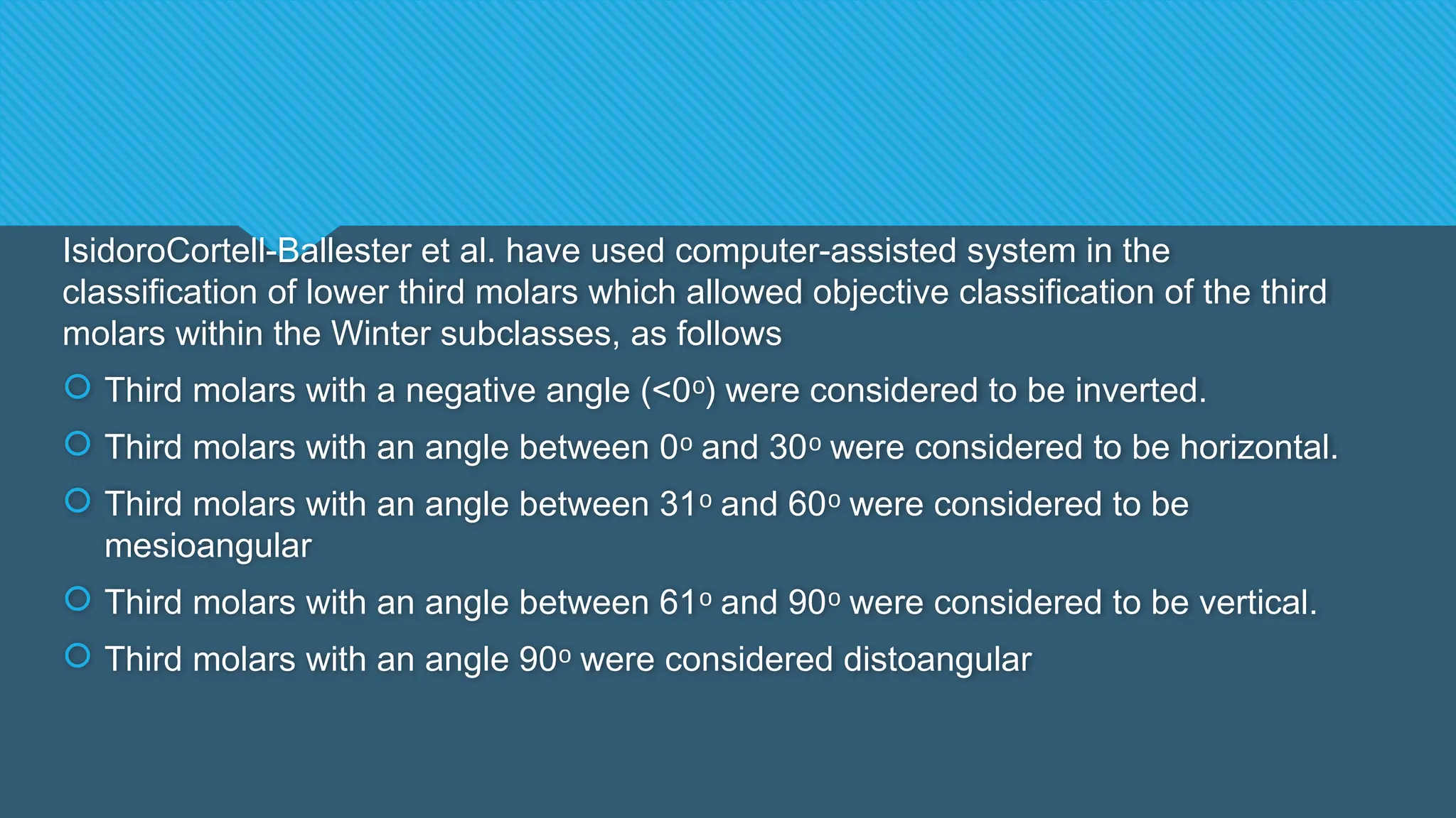 IsidoroCortell-Ballester et al. have used computer-assisted system in the
classification of lower third molars which allowed objective classification of the third
molars within the Winter subclasses, as follows
 Third molars with a negative angle (<0 ) were considered to be inverted.
ᵒ
 Third molars with an angle between 0 and 30 were considered to be horizontal.
ᵒ ᵒ
 Third molars with an angle between 31 and 60 were considered to be
ᵒ ᵒ
mesioangular
 Third molars with an angle between 61 and 90 were considered to be vertical.
ᵒ ᵒ
 Third molars with an angle 90 were considered distoangular
ᵒ
 